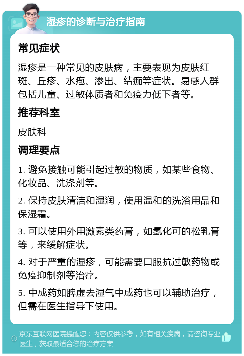 湿疹的诊断与治疗指南 常见症状 湿疹是一种常见的皮肤病，主要表现为皮肤红斑、丘疹、水疱、渗出、结痂等症状。易感人群包括儿童、过敏体质者和免疫力低下者等。 推荐科室 皮肤科 调理要点 1. 避免接触可能引起过敏的物质，如某些食物、化妆品、洗涤剂等。 2. 保持皮肤清洁和湿润，使用温和的洗浴用品和保湿霜。 3. 可以使用外用激素类药膏，如氢化可的松乳膏等，来缓解症状。 4. 对于严重的湿疹，可能需要口服抗过敏药物或免疫抑制剂等治疗。 5. 中成药如脾虚去湿气中成药也可以辅助治疗，但需在医生指导下使用。