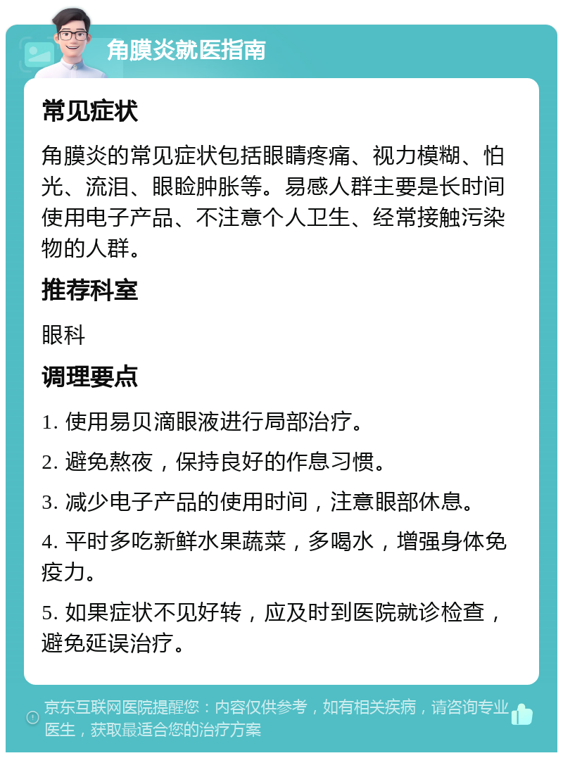 角膜炎就医指南 常见症状 角膜炎的常见症状包括眼睛疼痛、视力模糊、怕光、流泪、眼睑肿胀等。易感人群主要是长时间使用电子产品、不注意个人卫生、经常接触污染物的人群。 推荐科室 眼科 调理要点 1. 使用易贝滴眼液进行局部治疗。 2. 避免熬夜，保持良好的作息习惯。 3. 减少电子产品的使用时间，注意眼部休息。 4. 平时多吃新鲜水果蔬菜，多喝水，增强身体免疫力。 5. 如果症状不见好转，应及时到医院就诊检查，避免延误治疗。