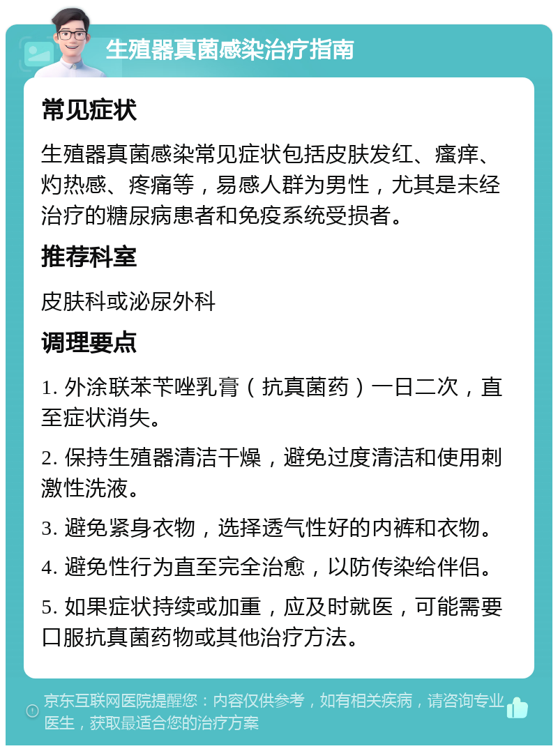 生殖器真菌感染治疗指南 常见症状 生殖器真菌感染常见症状包括皮肤发红、瘙痒、灼热感、疼痛等，易感人群为男性，尤其是未经治疗的糖尿病患者和免疫系统受损者。 推荐科室 皮肤科或泌尿外科 调理要点 1. 外涂联苯苄唑乳膏（抗真菌药）一日二次，直至症状消失。 2. 保持生殖器清洁干燥，避免过度清洁和使用刺激性洗液。 3. 避免紧身衣物，选择透气性好的内裤和衣物。 4. 避免性行为直至完全治愈，以防传染给伴侣。 5. 如果症状持续或加重，应及时就医，可能需要口服抗真菌药物或其他治疗方法。