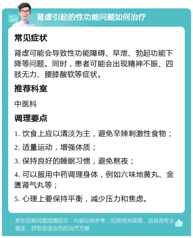 肾虚引起的性功能问题如何治疗 常见症状 肾虚可能会导致性功能障碍、早泄、勃起功能下降等问题。同时，患者可能会出现精神不振、四肢无力、腰膝酸软等症状。 推荐科室 中医科 调理要点 1. 饮食上应以清淡为主，避免辛辣刺激性食物； 2. 适量运动，增强体质； 3. 保持良好的睡眠习惯，避免熬夜； 4. 可以服用中药调理身体，例如六味地黄丸、金匮肾气丸等； 5. 心理上要保持平衡，减少压力和焦虑。