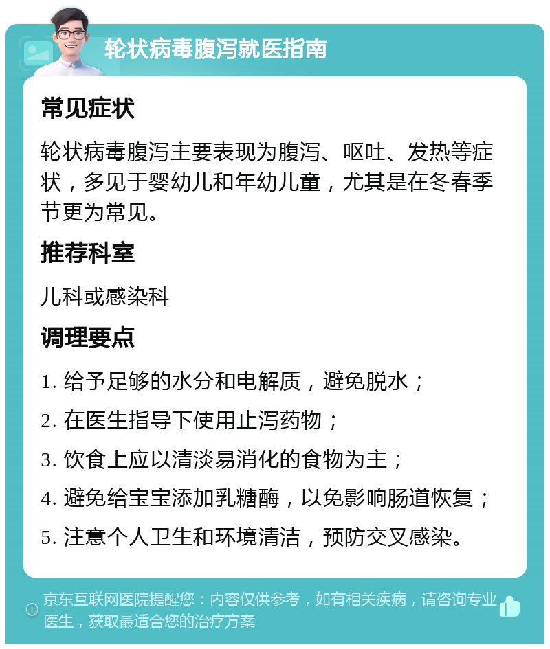 轮状病毒腹泻就医指南 常见症状 轮状病毒腹泻主要表现为腹泻、呕吐、发热等症状，多见于婴幼儿和年幼儿童，尤其是在冬春季节更为常见。 推荐科室 儿科或感染科 调理要点 1. 给予足够的水分和电解质，避免脱水； 2. 在医生指导下使用止泻药物； 3. 饮食上应以清淡易消化的食物为主； 4. 避免给宝宝添加乳糖酶，以免影响肠道恢复； 5. 注意个人卫生和环境清洁，预防交叉感染。