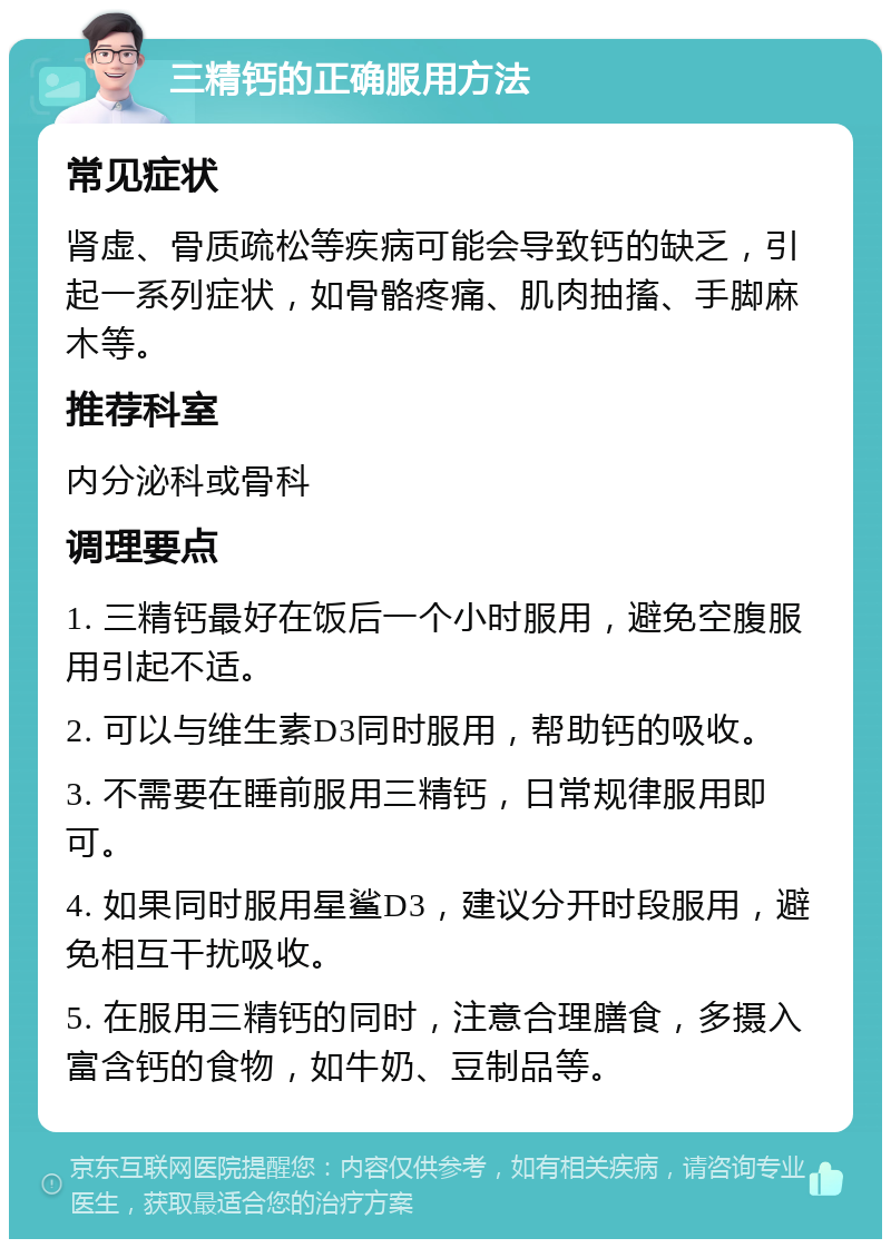 三精钙的正确服用方法 常见症状 肾虚、骨质疏松等疾病可能会导致钙的缺乏，引起一系列症状，如骨骼疼痛、肌肉抽搐、手脚麻木等。 推荐科室 内分泌科或骨科 调理要点 1. 三精钙最好在饭后一个小时服用，避免空腹服用引起不适。 2. 可以与维生素D3同时服用，帮助钙的吸收。 3. 不需要在睡前服用三精钙，日常规律服用即可。 4. 如果同时服用星鲨D3，建议分开时段服用，避免相互干扰吸收。 5. 在服用三精钙的同时，注意合理膳食，多摄入富含钙的食物，如牛奶、豆制品等。