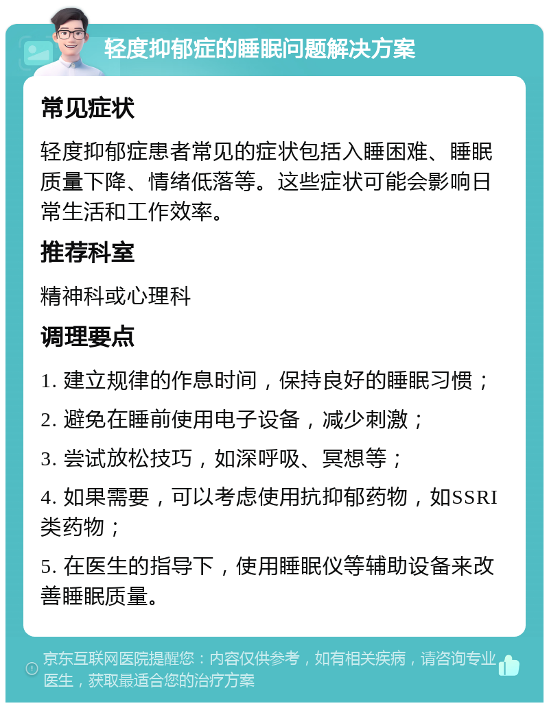 轻度抑郁症的睡眠问题解决方案 常见症状 轻度抑郁症患者常见的症状包括入睡困难、睡眠质量下降、情绪低落等。这些症状可能会影响日常生活和工作效率。 推荐科室 精神科或心理科 调理要点 1. 建立规律的作息时间，保持良好的睡眠习惯； 2. 避免在睡前使用电子设备，减少刺激； 3. 尝试放松技巧，如深呼吸、冥想等； 4. 如果需要，可以考虑使用抗抑郁药物，如SSRI类药物； 5. 在医生的指导下，使用睡眠仪等辅助设备来改善睡眠质量。