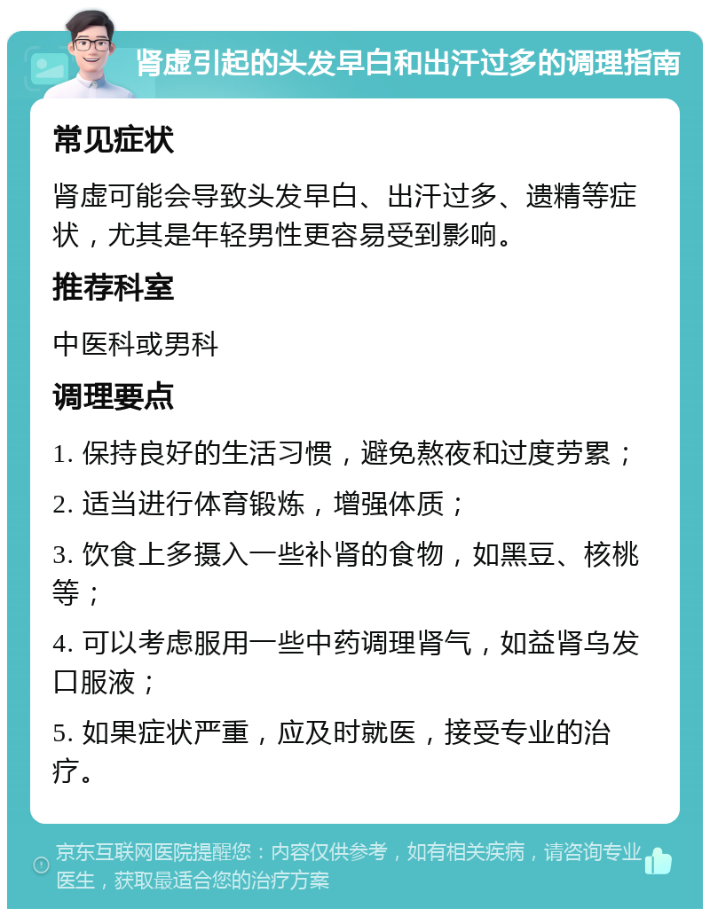 肾虚引起的头发早白和出汗过多的调理指南 常见症状 肾虚可能会导致头发早白、出汗过多、遗精等症状，尤其是年轻男性更容易受到影响。 推荐科室 中医科或男科 调理要点 1. 保持良好的生活习惯，避免熬夜和过度劳累； 2. 适当进行体育锻炼，增强体质； 3. 饮食上多摄入一些补肾的食物，如黑豆、核桃等； 4. 可以考虑服用一些中药调理肾气，如益肾乌发口服液； 5. 如果症状严重，应及时就医，接受专业的治疗。