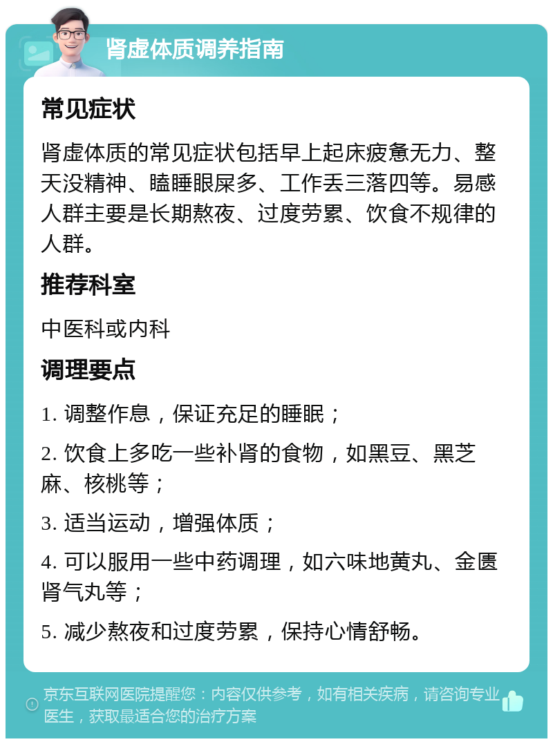 肾虚体质调养指南 常见症状 肾虚体质的常见症状包括早上起床疲惫无力、整天没精神、瞌睡眼屎多、工作丢三落四等。易感人群主要是长期熬夜、过度劳累、饮食不规律的人群。 推荐科室 中医科或内科 调理要点 1. 调整作息，保证充足的睡眠； 2. 饮食上多吃一些补肾的食物，如黑豆、黑芝麻、核桃等； 3. 适当运动，增强体质； 4. 可以服用一些中药调理，如六味地黄丸、金匮肾气丸等； 5. 减少熬夜和过度劳累，保持心情舒畅。