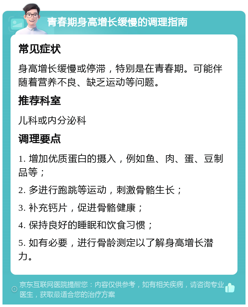 青春期身高增长缓慢的调理指南 常见症状 身高增长缓慢或停滞，特别是在青春期。可能伴随着营养不良、缺乏运动等问题。 推荐科室 儿科或内分泌科 调理要点 1. 增加优质蛋白的摄入，例如鱼、肉、蛋、豆制品等； 2. 多进行跑跳等运动，刺激骨骼生长； 3. 补充钙片，促进骨骼健康； 4. 保持良好的睡眠和饮食习惯； 5. 如有必要，进行骨龄测定以了解身高增长潜力。