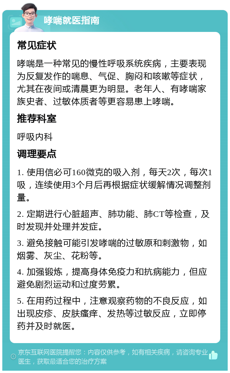 哮喘就医指南 常见症状 哮喘是一种常见的慢性呼吸系统疾病，主要表现为反复发作的喘息、气促、胸闷和咳嗽等症状，尤其在夜间或清晨更为明显。老年人、有哮喘家族史者、过敏体质者等更容易患上哮喘。 推荐科室 呼吸内科 调理要点 1. 使用信必可160微克的吸入剂，每天2次，每次1吸，连续使用3个月后再根据症状缓解情况调整剂量。 2. 定期进行心脏超声、肺功能、肺CT等检查，及时发现并处理并发症。 3. 避免接触可能引发哮喘的过敏原和刺激物，如烟雾、灰尘、花粉等。 4. 加强锻炼，提高身体免疫力和抗病能力，但应避免剧烈运动和过度劳累。 5. 在用药过程中，注意观察药物的不良反应，如出现皮疹、皮肤瘙痒、发热等过敏反应，立即停药并及时就医。