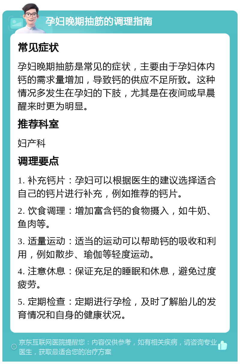 孕妇晚期抽筋的调理指南 常见症状 孕妇晚期抽筋是常见的症状，主要由于孕妇体内钙的需求量增加，导致钙的供应不足所致。这种情况多发生在孕妇的下肢，尤其是在夜间或早晨醒来时更为明显。 推荐科室 妇产科 调理要点 1. 补充钙片：孕妇可以根据医生的建议选择适合自己的钙片进行补充，例如推荐的钙片。 2. 饮食调理：增加富含钙的食物摄入，如牛奶、鱼肉等。 3. 适量运动：适当的运动可以帮助钙的吸收和利用，例如散步、瑜伽等轻度运动。 4. 注意休息：保证充足的睡眠和休息，避免过度疲劳。 5. 定期检查：定期进行孕检，及时了解胎儿的发育情况和自身的健康状况。