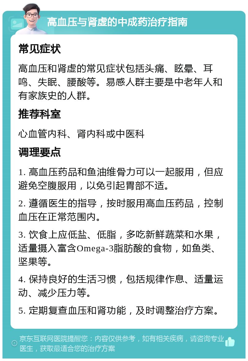 高血压与肾虚的中成药治疗指南 常见症状 高血压和肾虚的常见症状包括头痛、眩晕、耳鸣、失眠、腰酸等。易感人群主要是中老年人和有家族史的人群。 推荐科室 心血管内科、肾内科或中医科 调理要点 1. 高血压药品和鱼油维骨力可以一起服用，但应避免空腹服用，以免引起胃部不适。 2. 遵循医生的指导，按时服用高血压药品，控制血压在正常范围内。 3. 饮食上应低盐、低脂，多吃新鲜蔬菜和水果，适量摄入富含Omega-3脂肪酸的食物，如鱼类、坚果等。 4. 保持良好的生活习惯，包括规律作息、适量运动、减少压力等。 5. 定期复查血压和肾功能，及时调整治疗方案。