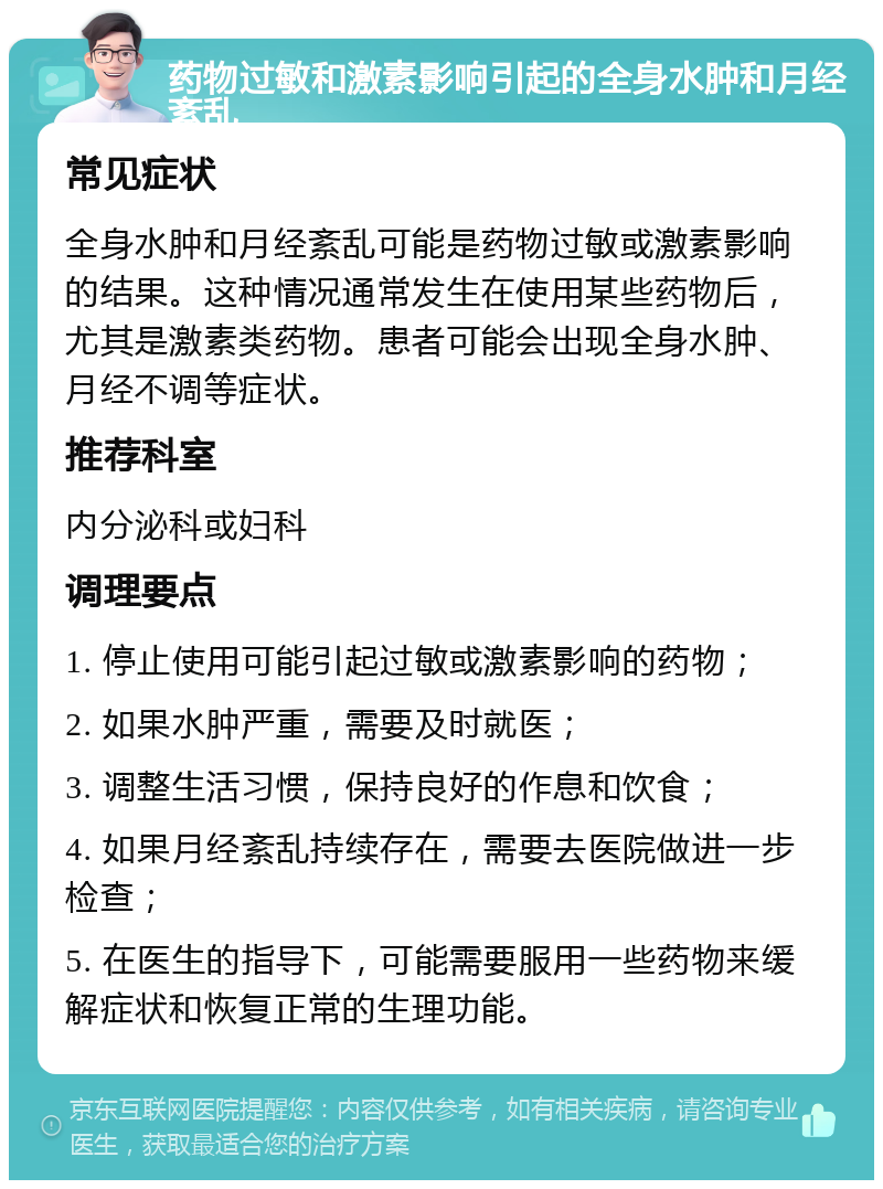 药物过敏和激素影响引起的全身水肿和月经紊乱 常见症状 全身水肿和月经紊乱可能是药物过敏或激素影响的结果。这种情况通常发生在使用某些药物后，尤其是激素类药物。患者可能会出现全身水肿、月经不调等症状。 推荐科室 内分泌科或妇科 调理要点 1. 停止使用可能引起过敏或激素影响的药物； 2. 如果水肿严重，需要及时就医； 3. 调整生活习惯，保持良好的作息和饮食； 4. 如果月经紊乱持续存在，需要去医院做进一步检查； 5. 在医生的指导下，可能需要服用一些药物来缓解症状和恢复正常的生理功能。