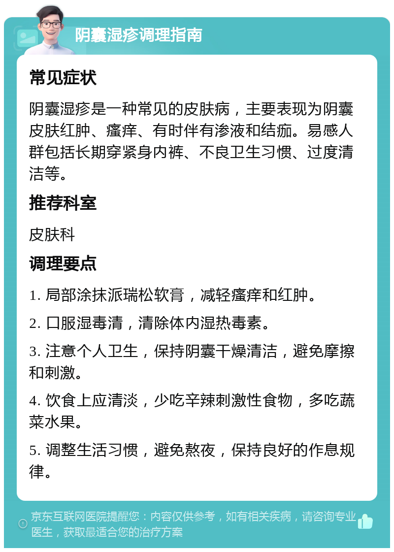 阴囊湿疹调理指南 常见症状 阴囊湿疹是一种常见的皮肤病，主要表现为阴囊皮肤红肿、瘙痒、有时伴有渗液和结痂。易感人群包括长期穿紧身内裤、不良卫生习惯、过度清洁等。 推荐科室 皮肤科 调理要点 1. 局部涂抹派瑞松软膏，减轻瘙痒和红肿。 2. 口服湿毒清，清除体内湿热毒素。 3. 注意个人卫生，保持阴囊干燥清洁，避免摩擦和刺激。 4. 饮食上应清淡，少吃辛辣刺激性食物，多吃蔬菜水果。 5. 调整生活习惯，避免熬夜，保持良好的作息规律。