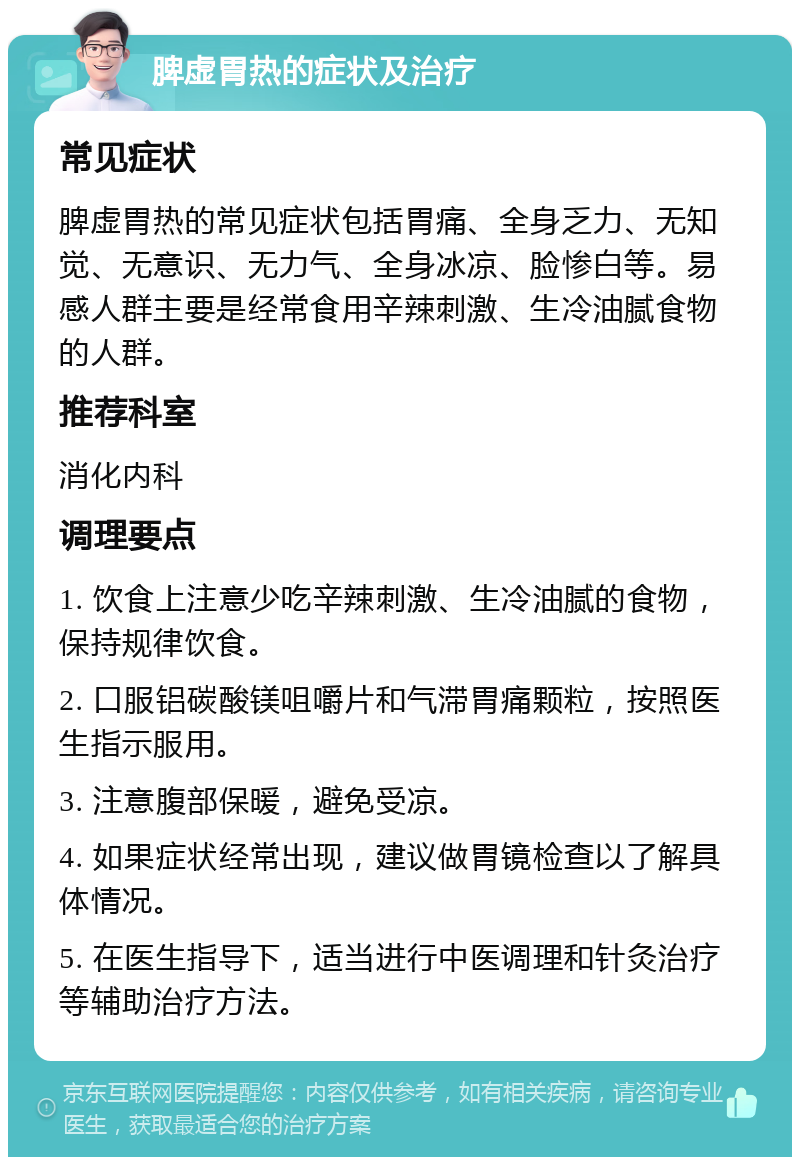 脾虚胃热的症状及治疗 常见症状 脾虚胃热的常见症状包括胃痛、全身乏力、无知觉、无意识、无力气、全身冰凉、脸惨白等。易感人群主要是经常食用辛辣刺激、生冷油腻食物的人群。 推荐科室 消化内科 调理要点 1. 饮食上注意少吃辛辣刺激、生冷油腻的食物，保持规律饮食。 2. 口服铝碳酸镁咀嚼片和气滞胃痛颗粒，按照医生指示服用。 3. 注意腹部保暖，避免受凉。 4. 如果症状经常出现，建议做胃镜检查以了解具体情况。 5. 在医生指导下，适当进行中医调理和针灸治疗等辅助治疗方法。