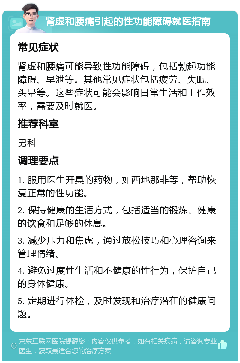 肾虚和腰痛引起的性功能障碍就医指南 常见症状 肾虚和腰痛可能导致性功能障碍，包括勃起功能障碍、早泄等。其他常见症状包括疲劳、失眠、头晕等。这些症状可能会影响日常生活和工作效率，需要及时就医。 推荐科室 男科 调理要点 1. 服用医生开具的药物，如西地那非等，帮助恢复正常的性功能。 2. 保持健康的生活方式，包括适当的锻炼、健康的饮食和足够的休息。 3. 减少压力和焦虑，通过放松技巧和心理咨询来管理情绪。 4. 避免过度性生活和不健康的性行为，保护自己的身体健康。 5. 定期进行体检，及时发现和治疗潜在的健康问题。