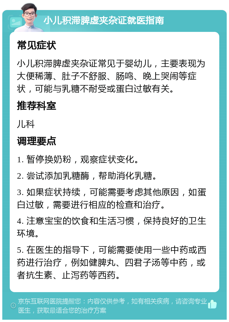 小儿积滞脾虚夹杂证就医指南 常见症状 小儿积滞脾虚夹杂证常见于婴幼儿，主要表现为大便稀薄、肚子不舒服、肠鸣、晚上哭闹等症状，可能与乳糖不耐受或蛋白过敏有关。 推荐科室 儿科 调理要点 1. 暂停换奶粉，观察症状变化。 2. 尝试添加乳糖酶，帮助消化乳糖。 3. 如果症状持续，可能需要考虑其他原因，如蛋白过敏，需要进行相应的检查和治疗。 4. 注意宝宝的饮食和生活习惯，保持良好的卫生环境。 5. 在医生的指导下，可能需要使用一些中药或西药进行治疗，例如健脾丸、四君子汤等中药，或者抗生素、止泻药等西药。