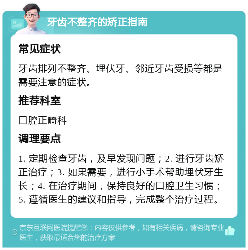 牙齿不整齐的矫正指南 常见症状 牙齿排列不整齐、埋伏牙、邻近牙齿受损等都是需要注意的症状。 推荐科室 口腔正畸科 调理要点 1. 定期检查牙齿，及早发现问题；2. 进行牙齿矫正治疗；3. 如果需要，进行小手术帮助埋伏牙生长；4. 在治疗期间，保持良好的口腔卫生习惯；5. 遵循医生的建议和指导，完成整个治疗过程。