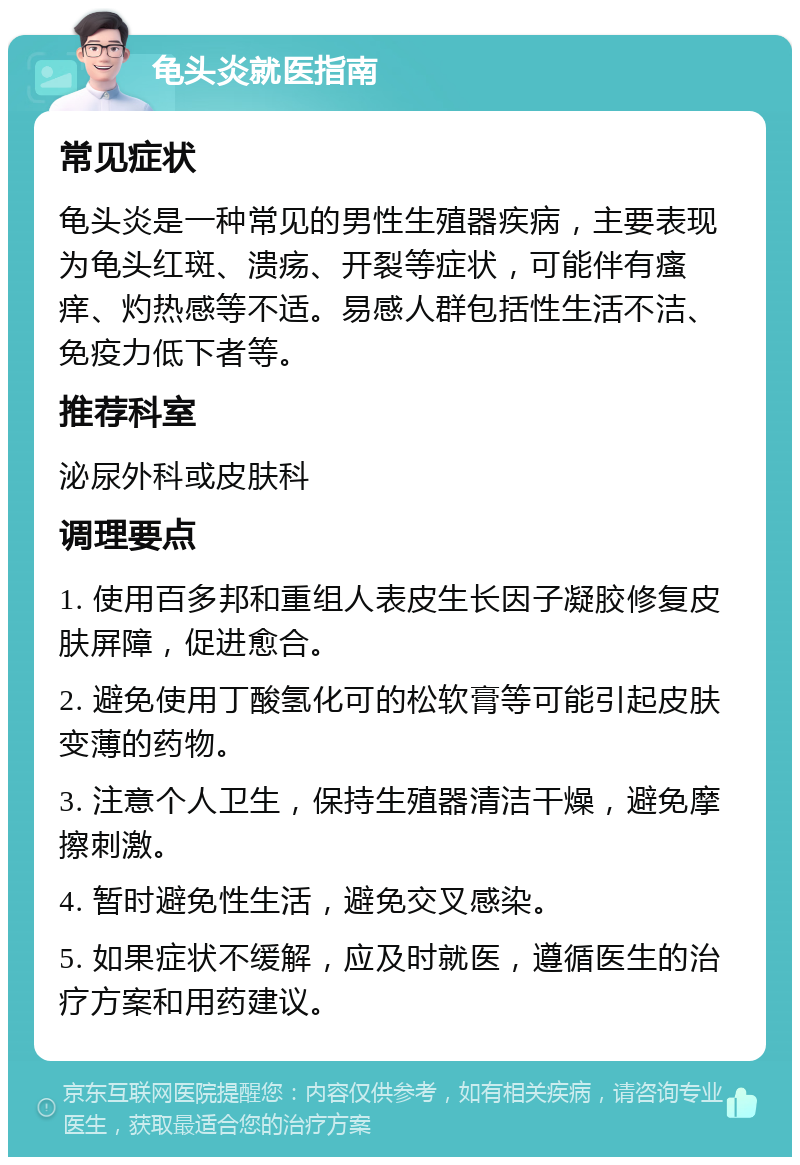 龟头炎就医指南 常见症状 龟头炎是一种常见的男性生殖器疾病，主要表现为龟头红斑、溃疡、开裂等症状，可能伴有瘙痒、灼热感等不适。易感人群包括性生活不洁、免疫力低下者等。 推荐科室 泌尿外科或皮肤科 调理要点 1. 使用百多邦和重组人表皮生长因子凝胶修复皮肤屏障，促进愈合。 2. 避免使用丁酸氢化可的松软膏等可能引起皮肤变薄的药物。 3. 注意个人卫生，保持生殖器清洁干燥，避免摩擦刺激。 4. 暂时避免性生活，避免交叉感染。 5. 如果症状不缓解，应及时就医，遵循医生的治疗方案和用药建议。