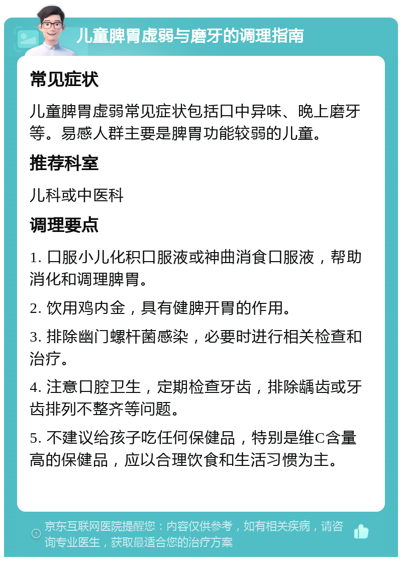 儿童脾胃虚弱与磨牙的调理指南 常见症状 儿童脾胃虚弱常见症状包括口中异味、晚上磨牙等。易感人群主要是脾胃功能较弱的儿童。 推荐科室 儿科或中医科 调理要点 1. 口服小儿化积口服液或神曲消食口服液，帮助消化和调理脾胃。 2. 饮用鸡内金，具有健脾开胃的作用。 3. 排除幽门螺杆菌感染，必要时进行相关检查和治疗。 4. 注意口腔卫生，定期检查牙齿，排除龋齿或牙齿排列不整齐等问题。 5. 不建议给孩子吃任何保健品，特别是维C含量高的保健品，应以合理饮食和生活习惯为主。