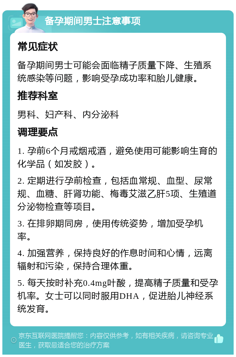 备孕期间男士注意事项 常见症状 备孕期间男士可能会面临精子质量下降、生殖系统感染等问题，影响受孕成功率和胎儿健康。 推荐科室 男科、妇产科、内分泌科 调理要点 1. 孕前6个月戒烟戒酒，避免使用可能影响生育的化学品（如发胶）。 2. 定期进行孕前检查，包括血常规、血型、尿常规、血糖、肝肾功能、梅毒艾滋乙肝5项、生殖道分泌物检查等项目。 3. 在排卵期同房，使用传统姿势，增加受孕机率。 4. 加强营养，保持良好的作息时间和心情，远离辐射和污染，保持合理体重。 5. 每天按时补充0.4mg叶酸，提高精子质量和受孕机率。女士可以同时服用DHA，促进胎儿神经系统发育。