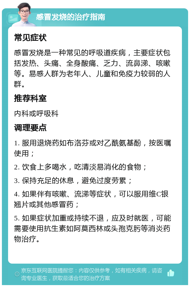 感冒发烧的治疗指南 常见症状 感冒发烧是一种常见的呼吸道疾病，主要症状包括发热、头痛、全身酸痛、乏力、流鼻涕、咳嗽等。易感人群为老年人、儿童和免疫力较弱的人群。 推荐科室 内科或呼吸科 调理要点 1. 服用退烧药如布洛芬或对乙酰氨基酚，按医嘱使用； 2. 饮食上多喝水，吃清淡易消化的食物； 3. 保持充足的休息，避免过度劳累； 4. 如果伴有咳嗽、流涕等症状，可以服用维C银翘片或其他感冒药； 5. 如果症状加重或持续不退，应及时就医，可能需要使用抗生素如阿莫西林或头孢克肟等消炎药物治疗。