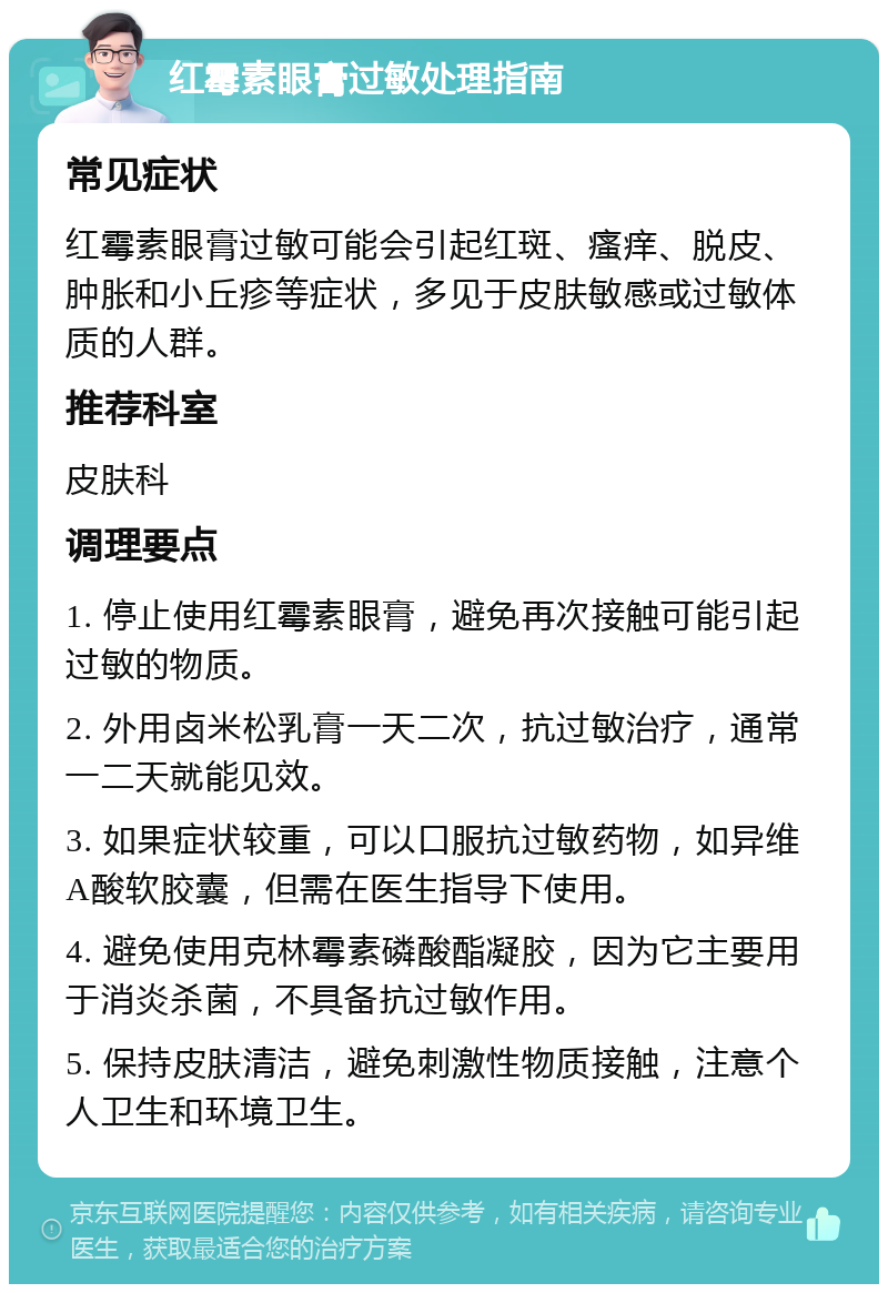 红霉素眼膏过敏处理指南 常见症状 红霉素眼膏过敏可能会引起红斑、瘙痒、脱皮、肿胀和小丘疹等症状，多见于皮肤敏感或过敏体质的人群。 推荐科室 皮肤科 调理要点 1. 停止使用红霉素眼膏，避免再次接触可能引起过敏的物质。 2. 外用卤米松乳膏一天二次，抗过敏治疗，通常一二天就能见效。 3. 如果症状较重，可以口服抗过敏药物，如异维A酸软胶囊，但需在医生指导下使用。 4. 避免使用克林霉素磷酸酯凝胶，因为它主要用于消炎杀菌，不具备抗过敏作用。 5. 保持皮肤清洁，避免刺激性物质接触，注意个人卫生和环境卫生。