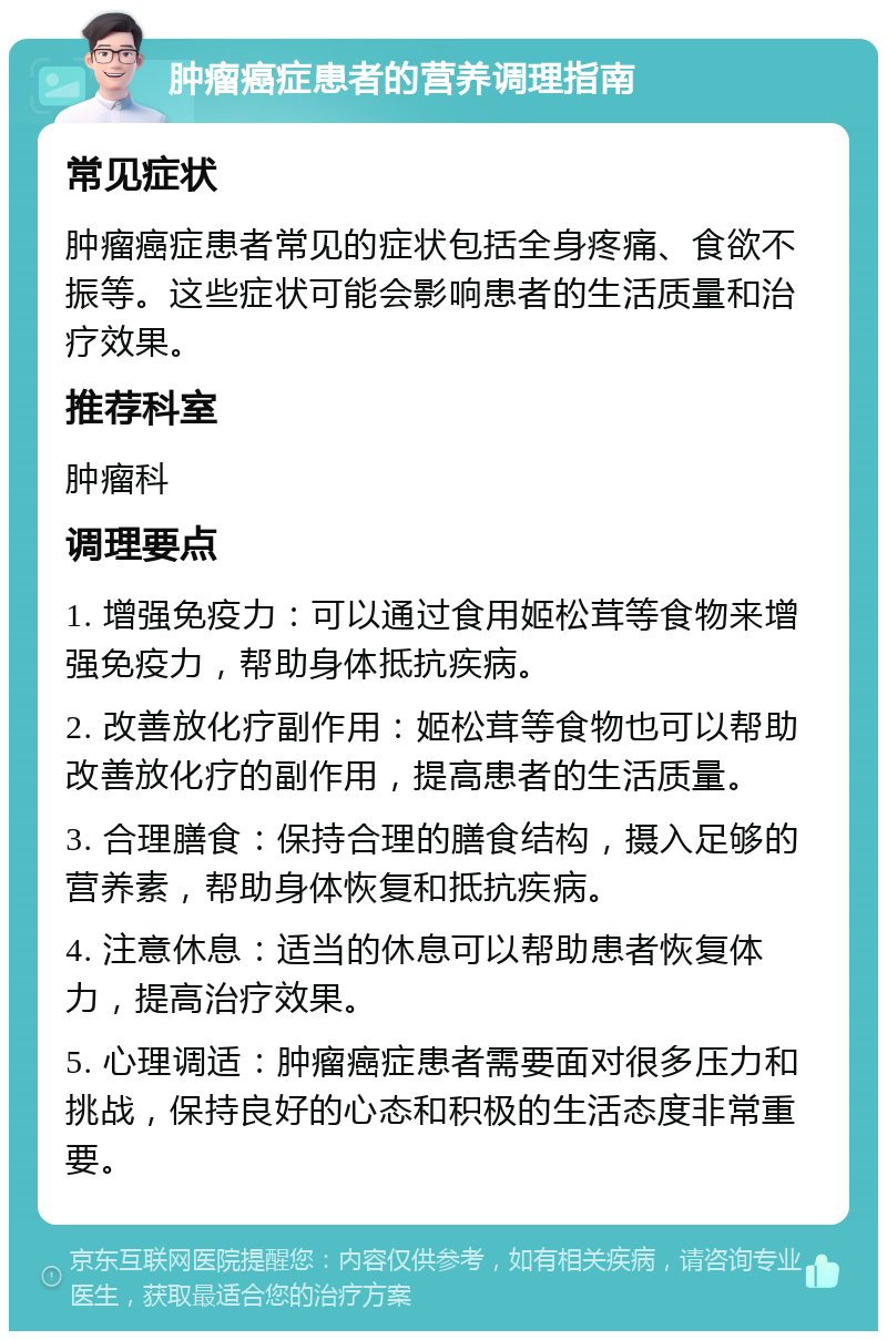 肿瘤癌症患者的营养调理指南 常见症状 肿瘤癌症患者常见的症状包括全身疼痛、食欲不振等。这些症状可能会影响患者的生活质量和治疗效果。 推荐科室 肿瘤科 调理要点 1. 增强免疫力：可以通过食用姬松茸等食物来增强免疫力，帮助身体抵抗疾病。 2. 改善放化疗副作用：姬松茸等食物也可以帮助改善放化疗的副作用，提高患者的生活质量。 3. 合理膳食：保持合理的膳食结构，摄入足够的营养素，帮助身体恢复和抵抗疾病。 4. 注意休息：适当的休息可以帮助患者恢复体力，提高治疗效果。 5. 心理调适：肿瘤癌症患者需要面对很多压力和挑战，保持良好的心态和积极的生活态度非常重要。