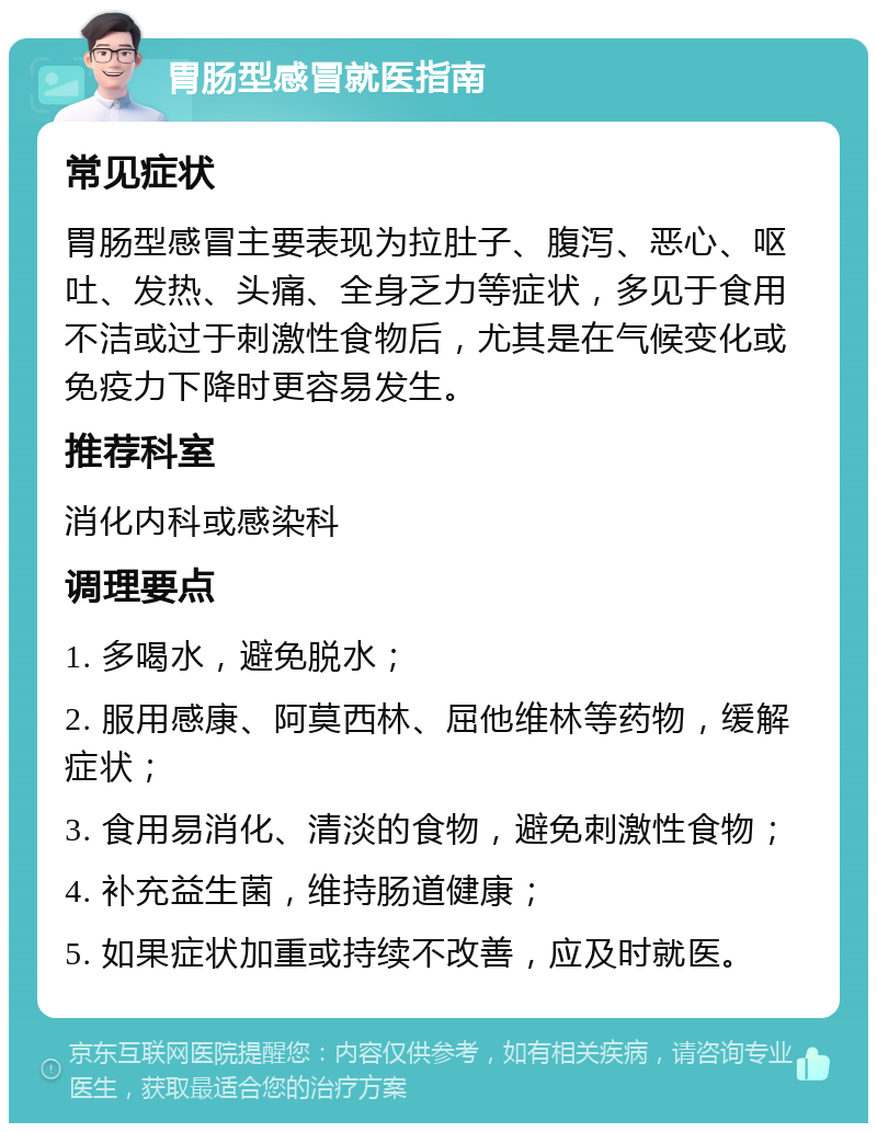 胃肠型感冒就医指南 常见症状 胃肠型感冒主要表现为拉肚子、腹泻、恶心、呕吐、发热、头痛、全身乏力等症状，多见于食用不洁或过于刺激性食物后，尤其是在气候变化或免疫力下降时更容易发生。 推荐科室 消化内科或感染科 调理要点 1. 多喝水，避免脱水； 2. 服用感康、阿莫西林、屈他维林等药物，缓解症状； 3. 食用易消化、清淡的食物，避免刺激性食物； 4. 补充益生菌，维持肠道健康； 5. 如果症状加重或持续不改善，应及时就医。