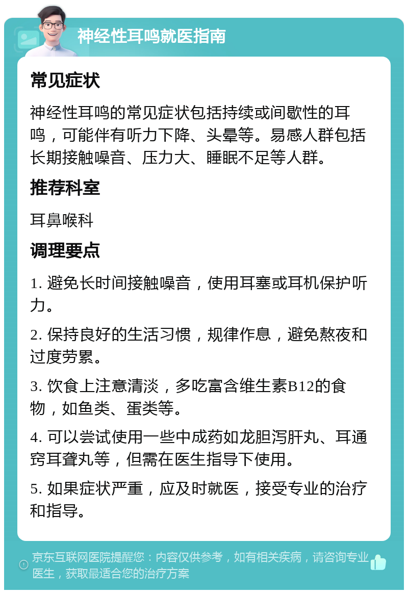 神经性耳鸣就医指南 常见症状 神经性耳鸣的常见症状包括持续或间歇性的耳鸣，可能伴有听力下降、头晕等。易感人群包括长期接触噪音、压力大、睡眠不足等人群。 推荐科室 耳鼻喉科 调理要点 1. 避免长时间接触噪音，使用耳塞或耳机保护听力。 2. 保持良好的生活习惯，规律作息，避免熬夜和过度劳累。 3. 饮食上注意清淡，多吃富含维生素B12的食物，如鱼类、蛋类等。 4. 可以尝试使用一些中成药如龙胆泻肝丸、耳通窍耳聋丸等，但需在医生指导下使用。 5. 如果症状严重，应及时就医，接受专业的治疗和指导。