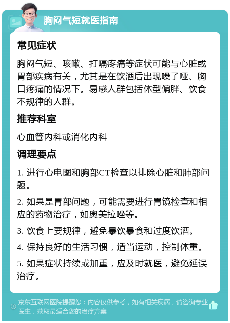 胸闷气短就医指南 常见症状 胸闷气短、咳嗽、打嗝疼痛等症状可能与心脏或胃部疾病有关，尤其是在饮酒后出现嗓子哑、胸口疼痛的情况下。易感人群包括体型偏胖、饮食不规律的人群。 推荐科室 心血管内科或消化内科 调理要点 1. 进行心电图和胸部CT检查以排除心脏和肺部问题。 2. 如果是胃部问题，可能需要进行胃镜检查和相应的药物治疗，如奥美拉唑等。 3. 饮食上要规律，避免暴饮暴食和过度饮酒。 4. 保持良好的生活习惯，适当运动，控制体重。 5. 如果症状持续或加重，应及时就医，避免延误治疗。