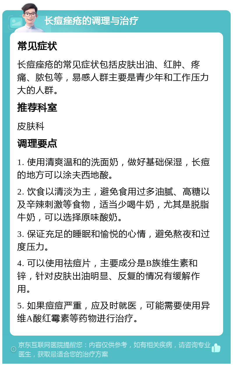 长痘痤疮的调理与治疗 常见症状 长痘痤疮的常见症状包括皮肤出油、红肿、疼痛、脓包等，易感人群主要是青少年和工作压力大的人群。 推荐科室 皮肤科 调理要点 1. 使用清爽温和的洗面奶，做好基础保湿，长痘的地方可以涂夫西地酸。 2. 饮食以清淡为主，避免食用过多油腻、高糖以及辛辣刺激等食物，适当少喝牛奶，尤其是脱脂牛奶，可以选择原味酸奶。 3. 保证充足的睡眠和愉悦的心情，避免熬夜和过度压力。 4. 可以使用祛痘片，主要成分是B族维生素和锌，针对皮肤出油明显、反复的情况有缓解作用。 5. 如果痘痘严重，应及时就医，可能需要使用异维A酸红霉素等药物进行治疗。