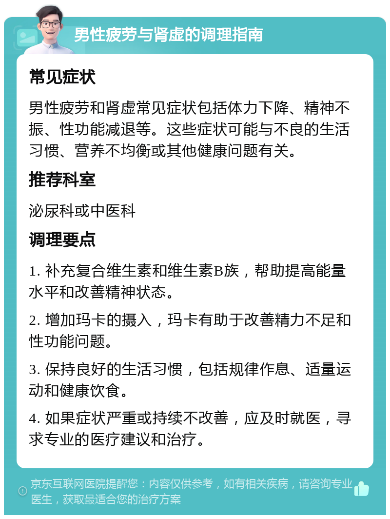 男性疲劳与肾虚的调理指南 常见症状 男性疲劳和肾虚常见症状包括体力下降、精神不振、性功能减退等。这些症状可能与不良的生活习惯、营养不均衡或其他健康问题有关。 推荐科室 泌尿科或中医科 调理要点 1. 补充复合维生素和维生素B族，帮助提高能量水平和改善精神状态。 2. 增加玛卡的摄入，玛卡有助于改善精力不足和性功能问题。 3. 保持良好的生活习惯，包括规律作息、适量运动和健康饮食。 4. 如果症状严重或持续不改善，应及时就医，寻求专业的医疗建议和治疗。