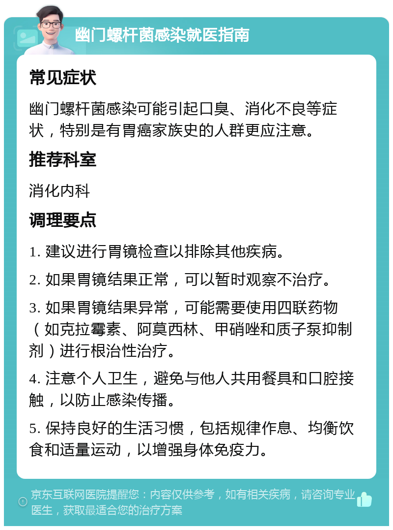 幽门螺杆菌感染就医指南 常见症状 幽门螺杆菌感染可能引起口臭、消化不良等症状，特别是有胃癌家族史的人群更应注意。 推荐科室 消化内科 调理要点 1. 建议进行胃镜检查以排除其他疾病。 2. 如果胃镜结果正常，可以暂时观察不治疗。 3. 如果胃镜结果异常，可能需要使用四联药物（如克拉霉素、阿莫西林、甲硝唑和质子泵抑制剂）进行根治性治疗。 4. 注意个人卫生，避免与他人共用餐具和口腔接触，以防止感染传播。 5. 保持良好的生活习惯，包括规律作息、均衡饮食和适量运动，以增强身体免疫力。