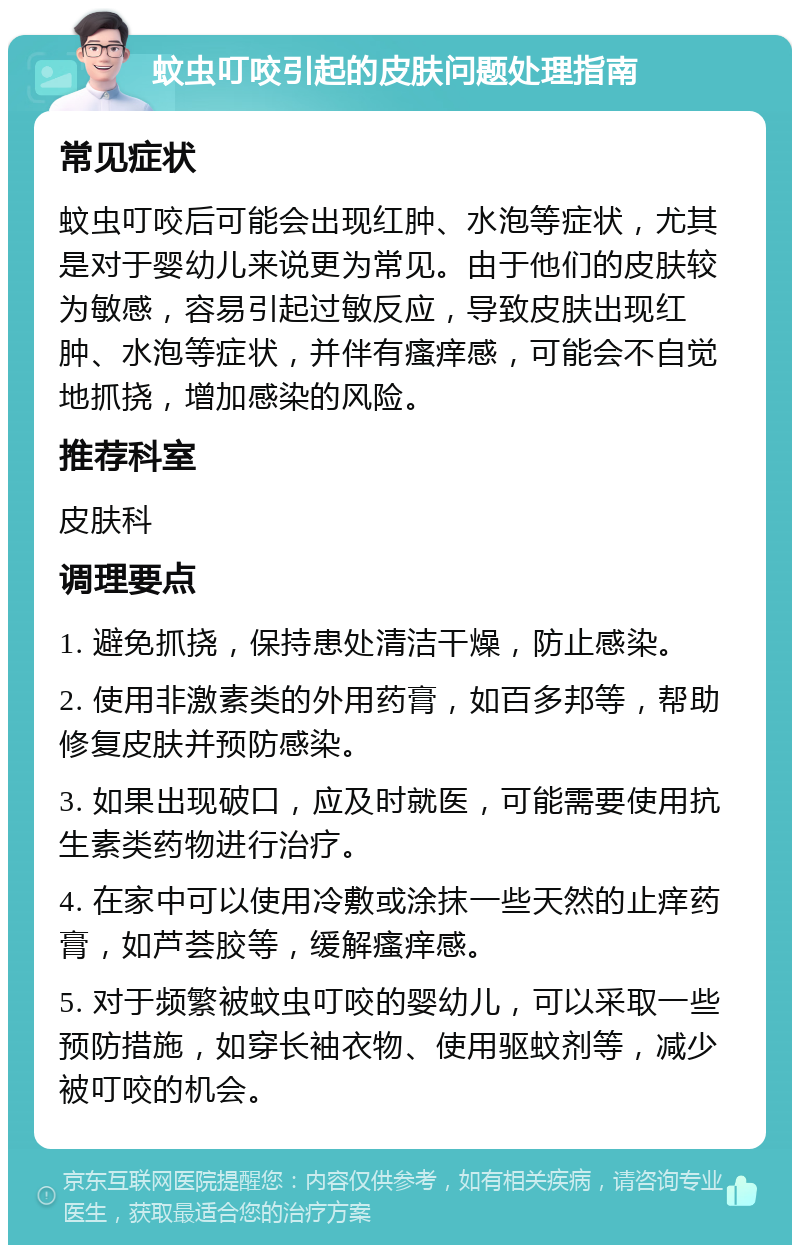 蚊虫叮咬引起的皮肤问题处理指南 常见症状 蚊虫叮咬后可能会出现红肿、水泡等症状，尤其是对于婴幼儿来说更为常见。由于他们的皮肤较为敏感，容易引起过敏反应，导致皮肤出现红肿、水泡等症状，并伴有瘙痒感，可能会不自觉地抓挠，增加感染的风险。 推荐科室 皮肤科 调理要点 1. 避免抓挠，保持患处清洁干燥，防止感染。 2. 使用非激素类的外用药膏，如百多邦等，帮助修复皮肤并预防感染。 3. 如果出现破口，应及时就医，可能需要使用抗生素类药物进行治疗。 4. 在家中可以使用冷敷或涂抹一些天然的止痒药膏，如芦荟胶等，缓解瘙痒感。 5. 对于频繁被蚊虫叮咬的婴幼儿，可以采取一些预防措施，如穿长袖衣物、使用驱蚊剂等，减少被叮咬的机会。