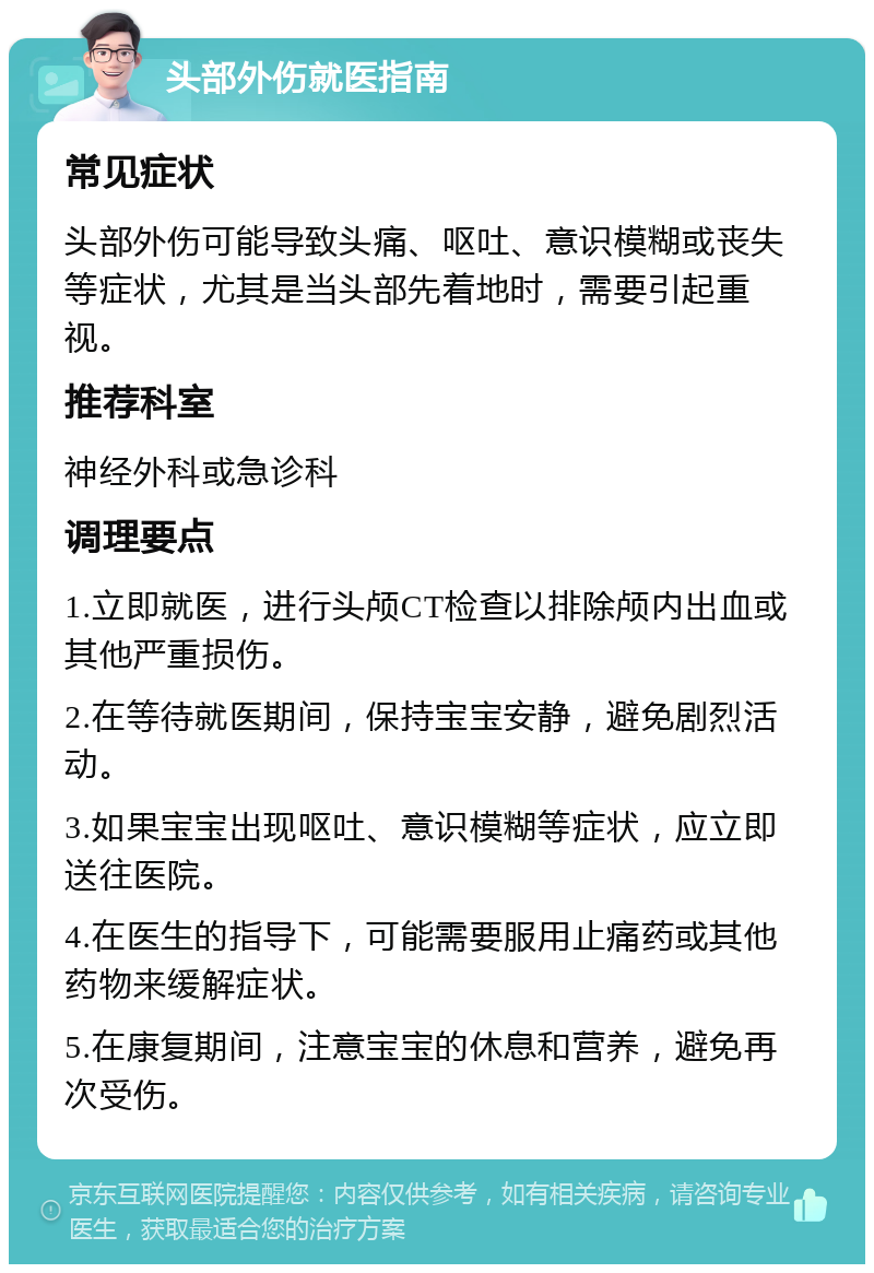 头部外伤就医指南 常见症状 头部外伤可能导致头痛、呕吐、意识模糊或丧失等症状，尤其是当头部先着地时，需要引起重视。 推荐科室 神经外科或急诊科 调理要点 1.立即就医，进行头颅CT检查以排除颅内出血或其他严重损伤。 2.在等待就医期间，保持宝宝安静，避免剧烈活动。 3.如果宝宝出现呕吐、意识模糊等症状，应立即送往医院。 4.在医生的指导下，可能需要服用止痛药或其他药物来缓解症状。 5.在康复期间，注意宝宝的休息和营养，避免再次受伤。