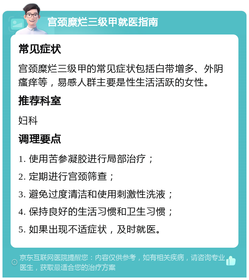 宫颈糜烂三级甲就医指南 常见症状 宫颈糜烂三级甲的常见症状包括白带增多、外阴瘙痒等，易感人群主要是性生活活跃的女性。 推荐科室 妇科 调理要点 1. 使用苦参凝胶进行局部治疗； 2. 定期进行宫颈筛查； 3. 避免过度清洁和使用刺激性洗液； 4. 保持良好的生活习惯和卫生习惯； 5. 如果出现不适症状，及时就医。