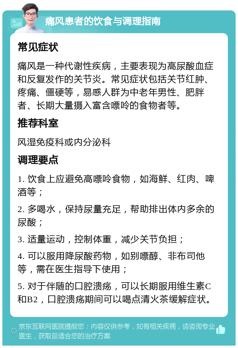 痛风患者的饮食与调理指南 常见症状 痛风是一种代谢性疾病，主要表现为高尿酸血症和反复发作的关节炎。常见症状包括关节红肿、疼痛、僵硬等，易感人群为中老年男性、肥胖者、长期大量摄入富含嘌呤的食物者等。 推荐科室 风湿免疫科或内分泌科 调理要点 1. 饮食上应避免高嘌呤食物，如海鲜、红肉、啤酒等； 2. 多喝水，保持尿量充足，帮助排出体内多余的尿酸； 3. 适量运动，控制体重，减少关节负担； 4. 可以服用降尿酸药物，如别嘌醇、非布司他等，需在医生指导下使用； 5. 对于伴随的口腔溃疡，可以长期服用维生素C和B2，口腔溃疡期间可以喝点清火茶缓解症状。