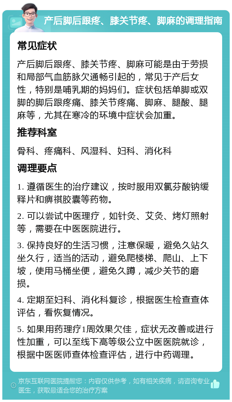 产后脚后跟疼、膝关节疼、脚麻的调理指南 常见症状 产后脚后跟疼、膝关节疼、脚麻可能是由于劳损和局部气血筋脉欠通畅引起的，常见于产后女性，特别是哺乳期的妈妈们。症状包括单脚或双脚的脚后跟疼痛、膝关节疼痛、脚麻、腿酸、腿麻等，尤其在寒冷的环境中症状会加重。 推荐科室 骨科、疼痛科、风湿科、妇科、消化科 调理要点 1. 遵循医生的治疗建议，按时服用双氯芬酸钠缓释片和痹祺胶囊等药物。 2. 可以尝试中医理疗，如针灸、艾灸、烤灯照射等，需要在中医医院进行。 3. 保持良好的生活习惯，注意保暖，避免久站久坐久行，适当的活动，避免爬楼梯、爬山、上下坡，使用马桶坐便，避免久蹲，减少关节的磨损。 4. 定期至妇科、消化科复诊，根据医生检查查体评估，看恢复情况。 5. 如果用药理疗1周效果欠佳，症状无改善或进行性加重，可以至线下高等级公立中医医院就诊，根据中医医师查体检查评估，进行中药调理。