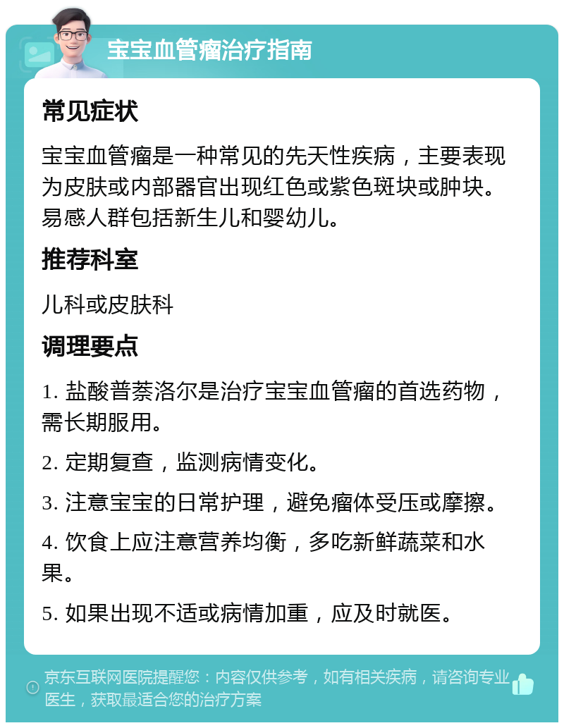 宝宝血管瘤治疗指南 常见症状 宝宝血管瘤是一种常见的先天性疾病，主要表现为皮肤或内部器官出现红色或紫色斑块或肿块。易感人群包括新生儿和婴幼儿。 推荐科室 儿科或皮肤科 调理要点 1. 盐酸普萘洛尔是治疗宝宝血管瘤的首选药物，需长期服用。 2. 定期复查，监测病情变化。 3. 注意宝宝的日常护理，避免瘤体受压或摩擦。 4. 饮食上应注意营养均衡，多吃新鲜蔬菜和水果。 5. 如果出现不适或病情加重，应及时就医。