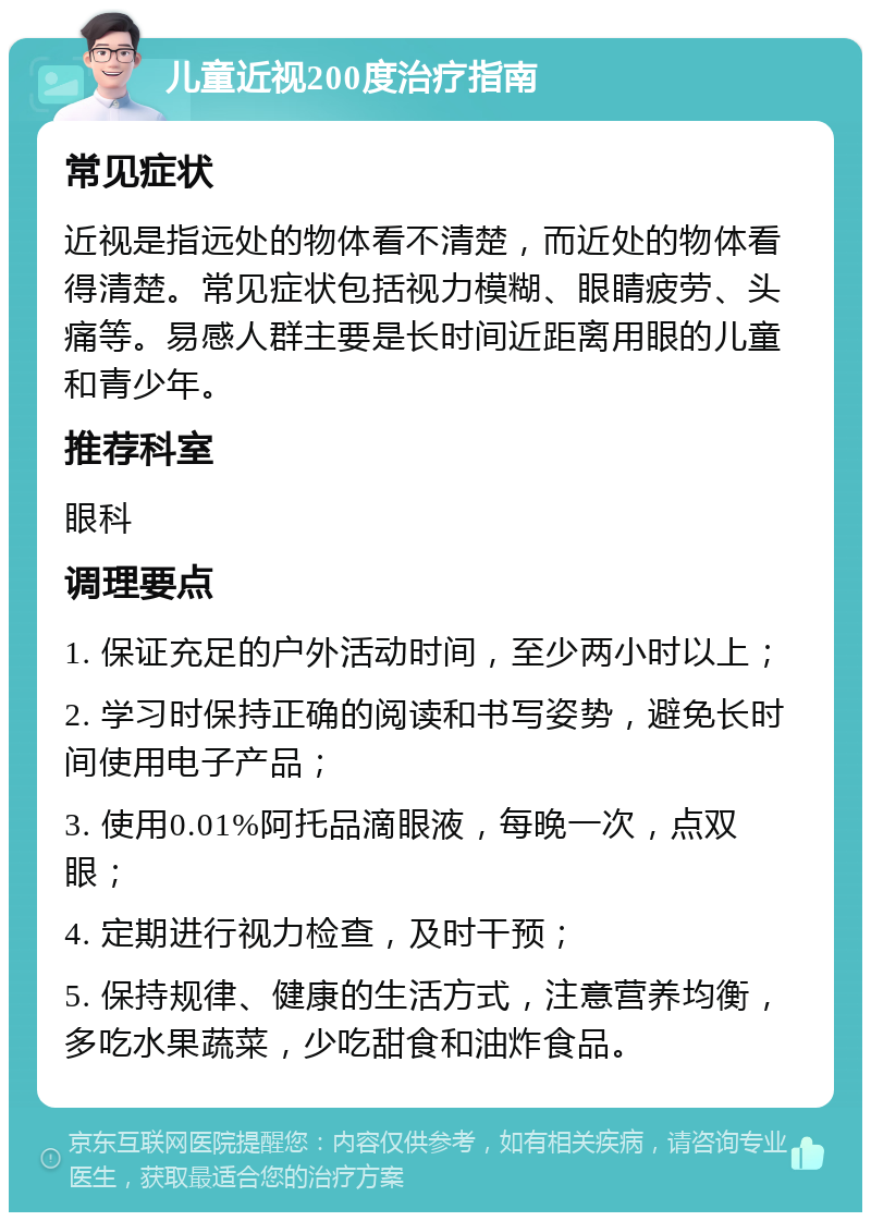 儿童近视200度治疗指南 常见症状 近视是指远处的物体看不清楚，而近处的物体看得清楚。常见症状包括视力模糊、眼睛疲劳、头痛等。易感人群主要是长时间近距离用眼的儿童和青少年。 推荐科室 眼科 调理要点 1. 保证充足的户外活动时间，至少两小时以上； 2. 学习时保持正确的阅读和书写姿势，避免长时间使用电子产品； 3. 使用0.01%阿托品滴眼液，每晚一次，点双眼； 4. 定期进行视力检查，及时干预； 5. 保持规律、健康的生活方式，注意营养均衡，多吃水果蔬菜，少吃甜食和油炸食品。