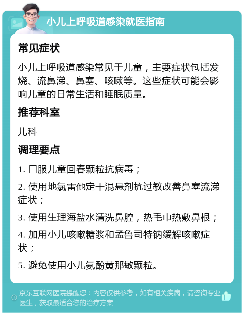 小儿上呼吸道感染就医指南 常见症状 小儿上呼吸道感染常见于儿童，主要症状包括发烧、流鼻涕、鼻塞、咳嗽等。这些症状可能会影响儿童的日常生活和睡眠质量。 推荐科室 儿科 调理要点 1. 口服儿童回春颗粒抗病毒； 2. 使用地氯雷他定干混悬剂抗过敏改善鼻塞流涕症状； 3. 使用生理海盐水清洗鼻腔，热毛巾热敷鼻根； 4. 加用小儿咳嗽糖浆和孟鲁司特钠缓解咳嗽症状； 5. 避免使用小儿氨酚黄那敏颗粒。