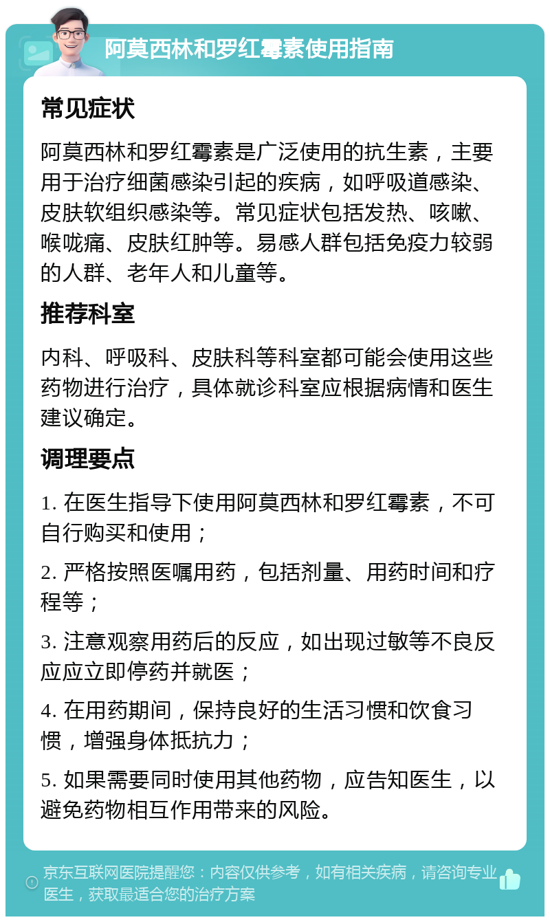 阿莫西林和罗红霉素使用指南 常见症状 阿莫西林和罗红霉素是广泛使用的抗生素，主要用于治疗细菌感染引起的疾病，如呼吸道感染、皮肤软组织感染等。常见症状包括发热、咳嗽、喉咙痛、皮肤红肿等。易感人群包括免疫力较弱的人群、老年人和儿童等。 推荐科室 内科、呼吸科、皮肤科等科室都可能会使用这些药物进行治疗，具体就诊科室应根据病情和医生建议确定。 调理要点 1. 在医生指导下使用阿莫西林和罗红霉素，不可自行购买和使用； 2. 严格按照医嘱用药，包括剂量、用药时间和疗程等； 3. 注意观察用药后的反应，如出现过敏等不良反应应立即停药并就医； 4. 在用药期间，保持良好的生活习惯和饮食习惯，增强身体抵抗力； 5. 如果需要同时使用其他药物，应告知医生，以避免药物相互作用带来的风险。