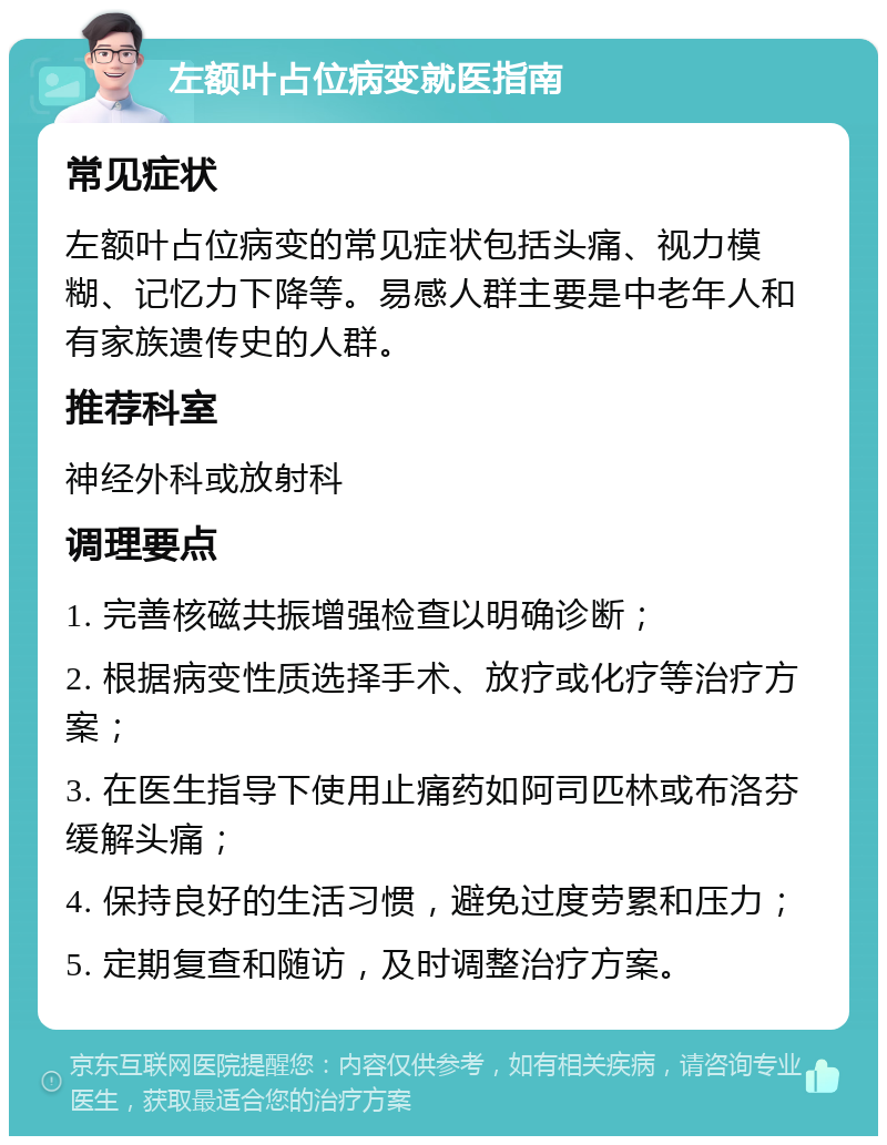 左额叶占位病变就医指南 常见症状 左额叶占位病变的常见症状包括头痛、视力模糊、记忆力下降等。易感人群主要是中老年人和有家族遗传史的人群。 推荐科室 神经外科或放射科 调理要点 1. 完善核磁共振增强检查以明确诊断； 2. 根据病变性质选择手术、放疗或化疗等治疗方案； 3. 在医生指导下使用止痛药如阿司匹林或布洛芬缓解头痛； 4. 保持良好的生活习惯，避免过度劳累和压力； 5. 定期复查和随访，及时调整治疗方案。