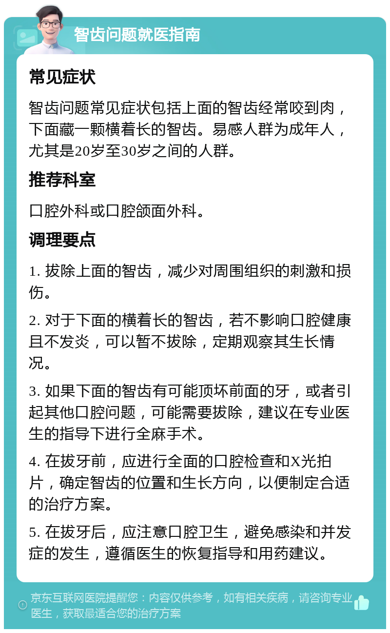 智齿问题就医指南 常见症状 智齿问题常见症状包括上面的智齿经常咬到肉，下面藏一颗横着长的智齿。易感人群为成年人，尤其是20岁至30岁之间的人群。 推荐科室 口腔外科或口腔颌面外科。 调理要点 1. 拔除上面的智齿，减少对周围组织的刺激和损伤。 2. 对于下面的横着长的智齿，若不影响口腔健康且不发炎，可以暂不拔除，定期观察其生长情况。 3. 如果下面的智齿有可能顶坏前面的牙，或者引起其他口腔问题，可能需要拔除，建议在专业医生的指导下进行全麻手术。 4. 在拔牙前，应进行全面的口腔检查和X光拍片，确定智齿的位置和生长方向，以便制定合适的治疗方案。 5. 在拔牙后，应注意口腔卫生，避免感染和并发症的发生，遵循医生的恢复指导和用药建议。