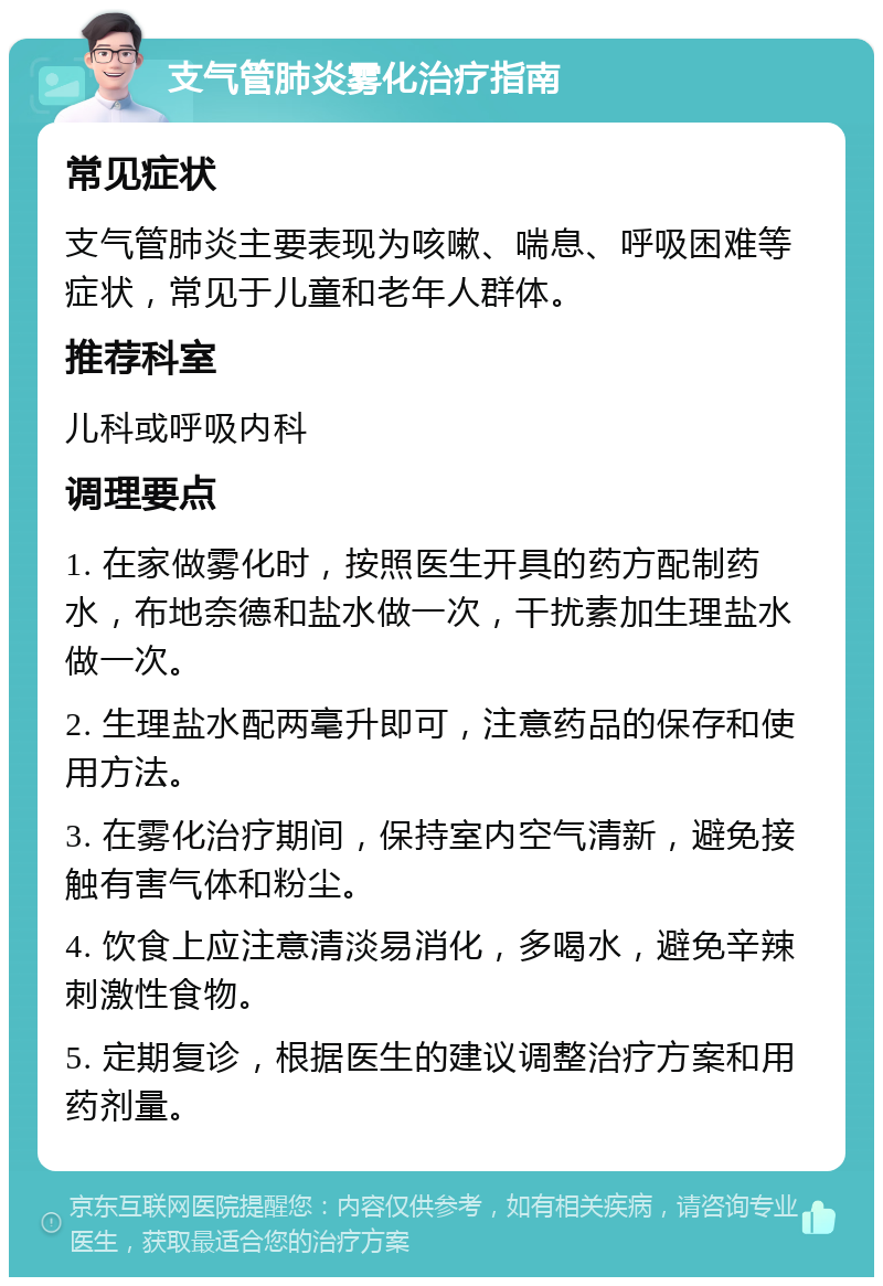 支气管肺炎雾化治疗指南 常见症状 支气管肺炎主要表现为咳嗽、喘息、呼吸困难等症状，常见于儿童和老年人群体。 推荐科室 儿科或呼吸内科 调理要点 1. 在家做雾化时，按照医生开具的药方配制药水，布地奈德和盐水做一次，干扰素加生理盐水做一次。 2. 生理盐水配两毫升即可，注意药品的保存和使用方法。 3. 在雾化治疗期间，保持室内空气清新，避免接触有害气体和粉尘。 4. 饮食上应注意清淡易消化，多喝水，避免辛辣刺激性食物。 5. 定期复诊，根据医生的建议调整治疗方案和用药剂量。