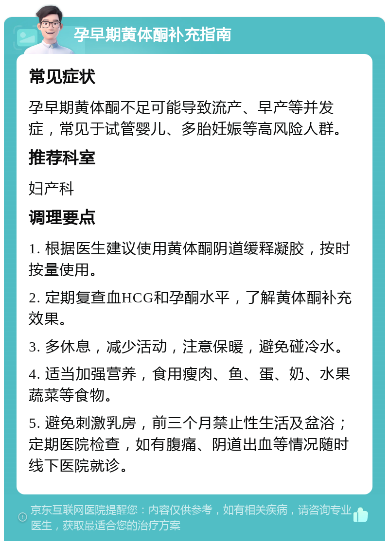 孕早期黄体酮补充指南 常见症状 孕早期黄体酮不足可能导致流产、早产等并发症，常见于试管婴儿、多胎妊娠等高风险人群。 推荐科室 妇产科 调理要点 1. 根据医生建议使用黄体酮阴道缓释凝胶，按时按量使用。 2. 定期复查血HCG和孕酮水平，了解黄体酮补充效果。 3. 多休息，减少活动，注意保暖，避免碰冷水。 4. 适当加强营养，食用瘦肉、鱼、蛋、奶、水果蔬菜等食物。 5. 避免刺激乳房，前三个月禁止性生活及盆浴；定期医院检查，如有腹痛、阴道出血等情况随时线下医院就诊。