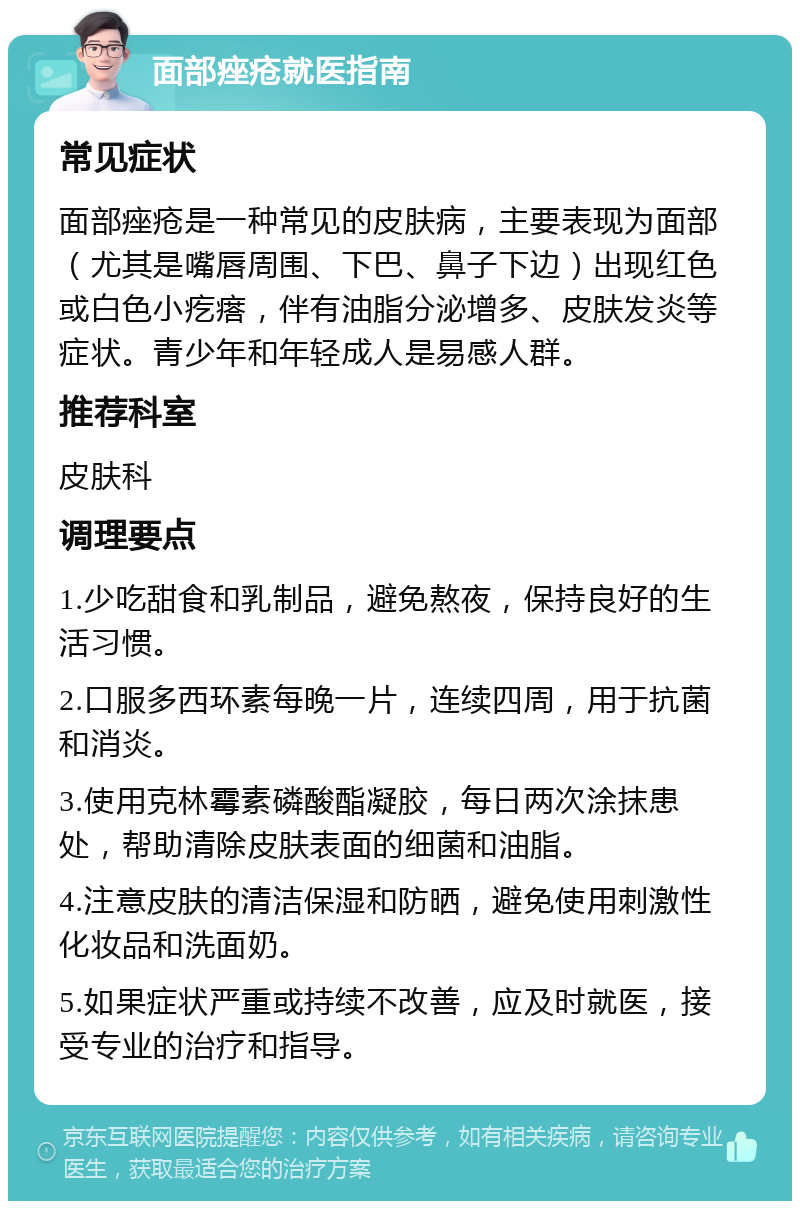 面部痤疮就医指南 常见症状 面部痤疮是一种常见的皮肤病，主要表现为面部（尤其是嘴唇周围、下巴、鼻子下边）出现红色或白色小疙瘩，伴有油脂分泌增多、皮肤发炎等症状。青少年和年轻成人是易感人群。 推荐科室 皮肤科 调理要点 1.少吃甜食和乳制品，避免熬夜，保持良好的生活习惯。 2.口服多西环素每晚一片，连续四周，用于抗菌和消炎。 3.使用克林霉素磷酸酯凝胶，每日两次涂抹患处，帮助清除皮肤表面的细菌和油脂。 4.注意皮肤的清洁保湿和防晒，避免使用刺激性化妆品和洗面奶。 5.如果症状严重或持续不改善，应及时就医，接受专业的治疗和指导。