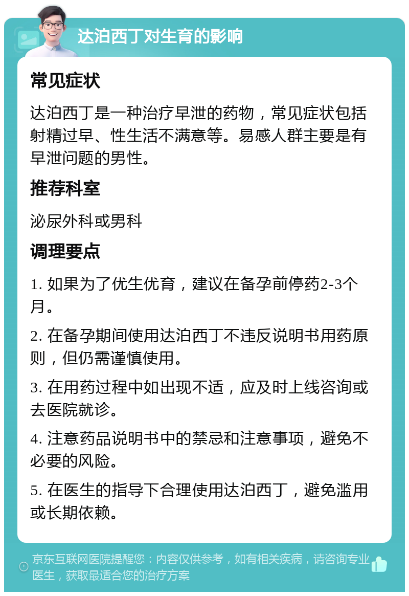 达泊西丁对生育的影响 常见症状 达泊西丁是一种治疗早泄的药物，常见症状包括射精过早、性生活不满意等。易感人群主要是有早泄问题的男性。 推荐科室 泌尿外科或男科 调理要点 1. 如果为了优生优育，建议在备孕前停药2-3个月。 2. 在备孕期间使用达泊西丁不违反说明书用药原则，但仍需谨慎使用。 3. 在用药过程中如出现不适，应及时上线咨询或去医院就诊。 4. 注意药品说明书中的禁忌和注意事项，避免不必要的风险。 5. 在医生的指导下合理使用达泊西丁，避免滥用或长期依赖。