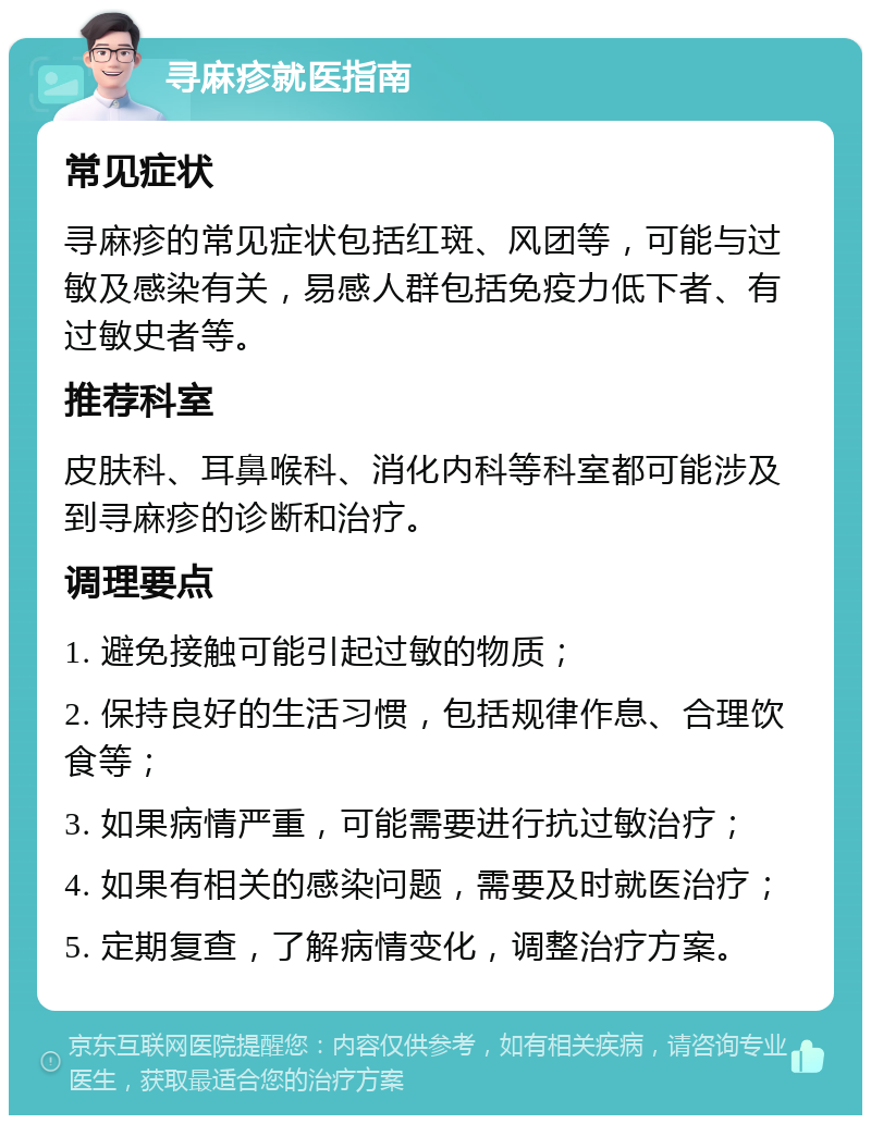 寻麻疹就医指南 常见症状 寻麻疹的常见症状包括红斑、风团等，可能与过敏及感染有关，易感人群包括免疫力低下者、有过敏史者等。 推荐科室 皮肤科、耳鼻喉科、消化内科等科室都可能涉及到寻麻疹的诊断和治疗。 调理要点 1. 避免接触可能引起过敏的物质； 2. 保持良好的生活习惯，包括规律作息、合理饮食等； 3. 如果病情严重，可能需要进行抗过敏治疗； 4. 如果有相关的感染问题，需要及时就医治疗； 5. 定期复查，了解病情变化，调整治疗方案。