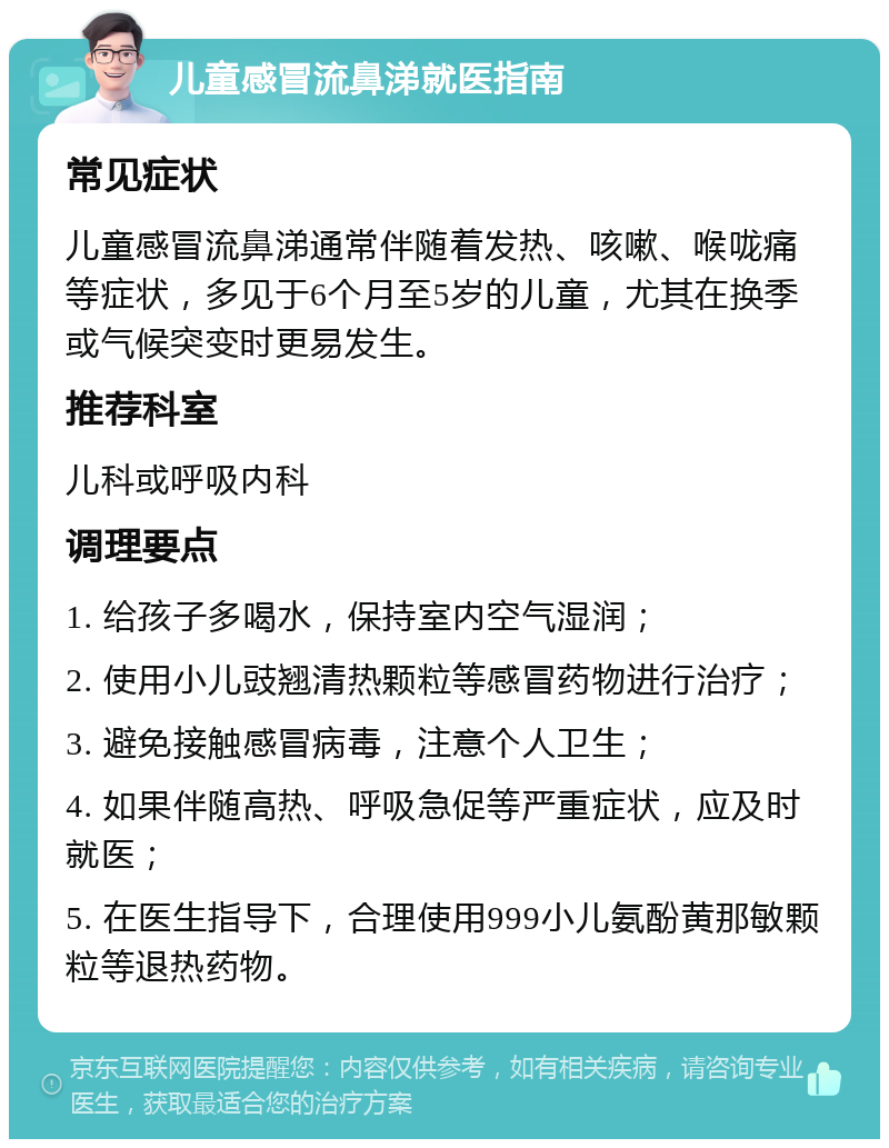 儿童感冒流鼻涕就医指南 常见症状 儿童感冒流鼻涕通常伴随着发热、咳嗽、喉咙痛等症状，多见于6个月至5岁的儿童，尤其在换季或气候突变时更易发生。 推荐科室 儿科或呼吸内科 调理要点 1. 给孩子多喝水，保持室内空气湿润； 2. 使用小儿豉翘清热颗粒等感冒药物进行治疗； 3. 避免接触感冒病毒，注意个人卫生； 4. 如果伴随高热、呼吸急促等严重症状，应及时就医； 5. 在医生指导下，合理使用999小儿氨酚黄那敏颗粒等退热药物。