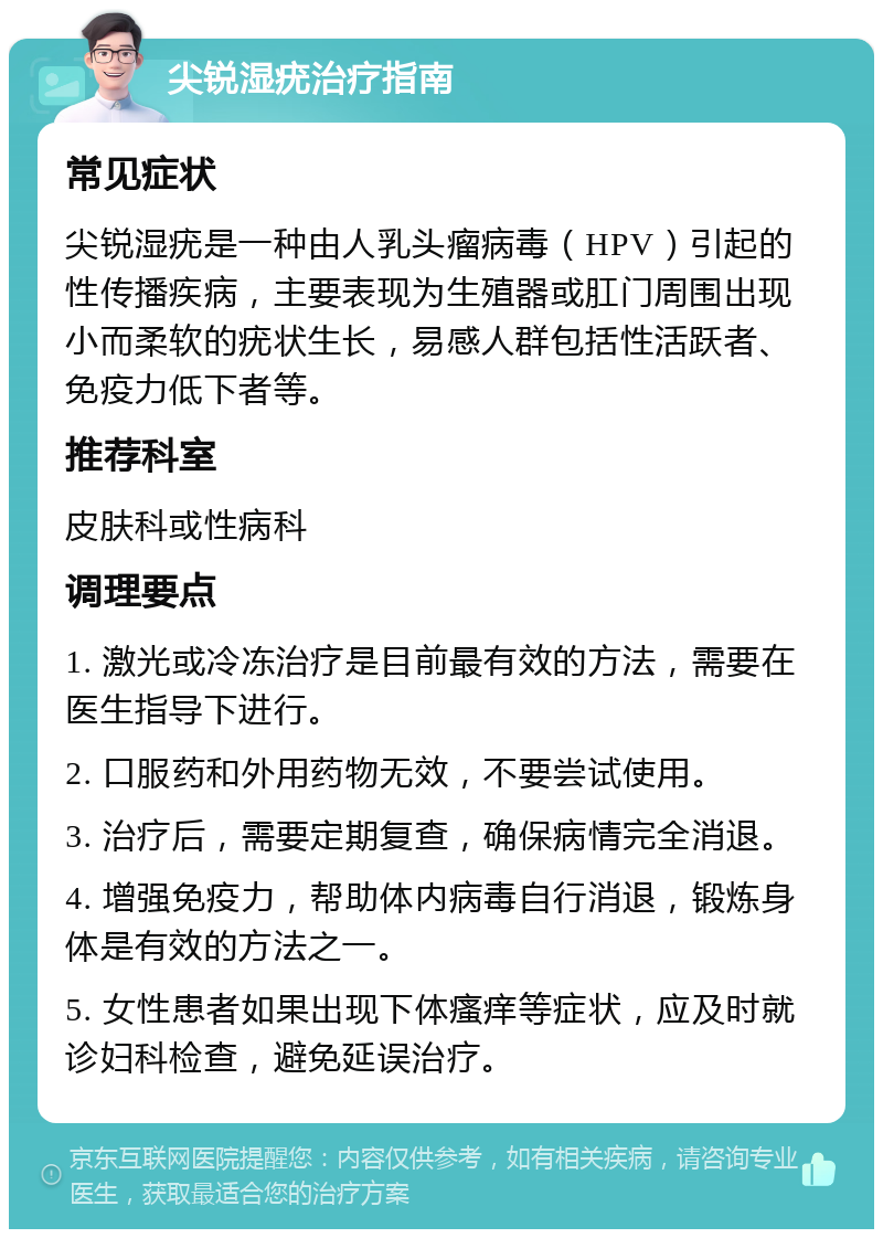 尖锐湿疣治疗指南 常见症状 尖锐湿疣是一种由人乳头瘤病毒（HPV）引起的性传播疾病，主要表现为生殖器或肛门周围出现小而柔软的疣状生长，易感人群包括性活跃者、免疫力低下者等。 推荐科室 皮肤科或性病科 调理要点 1. 激光或冷冻治疗是目前最有效的方法，需要在医生指导下进行。 2. 口服药和外用药物无效，不要尝试使用。 3. 治疗后，需要定期复查，确保病情完全消退。 4. 增强免疫力，帮助体内病毒自行消退，锻炼身体是有效的方法之一。 5. 女性患者如果出现下体瘙痒等症状，应及时就诊妇科检查，避免延误治疗。