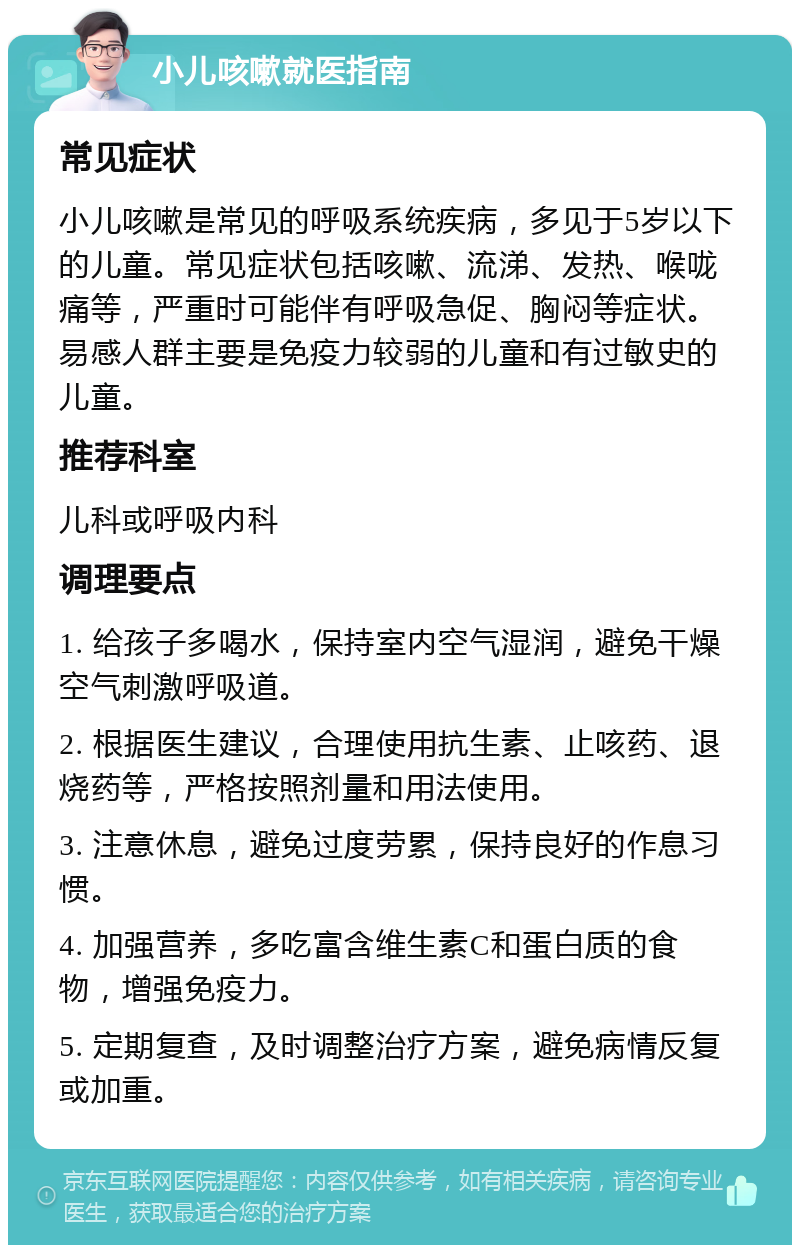 小儿咳嗽就医指南 常见症状 小儿咳嗽是常见的呼吸系统疾病，多见于5岁以下的儿童。常见症状包括咳嗽、流涕、发热、喉咙痛等，严重时可能伴有呼吸急促、胸闷等症状。易感人群主要是免疫力较弱的儿童和有过敏史的儿童。 推荐科室 儿科或呼吸内科 调理要点 1. 给孩子多喝水，保持室内空气湿润，避免干燥空气刺激呼吸道。 2. 根据医生建议，合理使用抗生素、止咳药、退烧药等，严格按照剂量和用法使用。 3. 注意休息，避免过度劳累，保持良好的作息习惯。 4. 加强营养，多吃富含维生素C和蛋白质的食物，增强免疫力。 5. 定期复查，及时调整治疗方案，避免病情反复或加重。